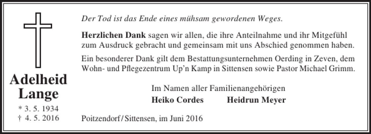 <p>Der Tod ist das Ende eines mühsam gewordenen Weges.</p><p>Adelheid<br />Lange<br />* 3. 5. 1934<br />† 4. 5. 2016</p><p>Herzlichen Dank sagen wir allen, die ihre Anteilnahme und ihr Mitgefühl<br />zum Ausdruck gebracht und gemeinsam mit uns Abschied genommen haben.<br />Ein besonderer Dank gilt dem Bestattungsunternehmen Oerding in Zeven, dem<br />Wohn- und Pflegezentrum Up’n Kamp in Sittensen sowie Pastor Michael Grimm.<br />Im Namen aller Familienangehörigen<br />Heiko Cordes<br />Heidrun Meyer<br />Poitzendorf / Sittensen, im Juni 2016</p>