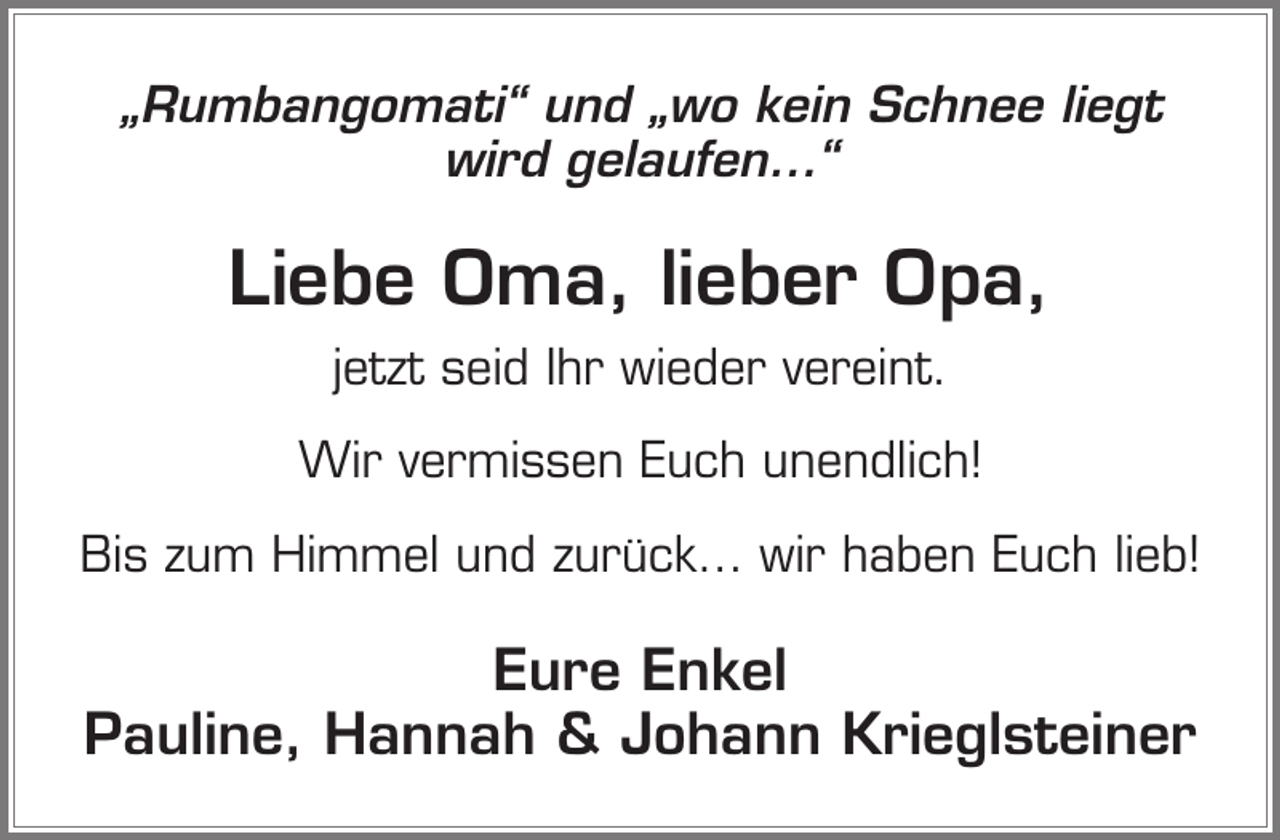 <p>„Rumbangomati“ und „wo kein Schnee liegt<br />wird gelaufen…“</p><p>Liebe Oma, lieber Opa,<br />jetzt seid Ihr wieder vereint.<br />Wir vermissen Euch unendlich!<br />Bis zum Himmel und zurück… wir haben Euch lieb!</p><p>Eure Enkel<br />Pauline, Hannah &amp; Johann Krieglsteiner</p>