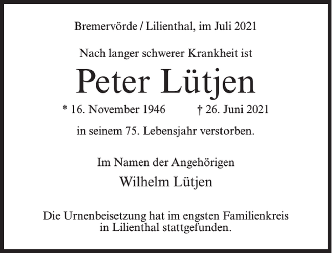 <p>Bremervörde / Lilienthal, im Juli 2021<br />Nach langer schwerer Krankheit ist</p><p>Peter Lütjen<br />* 16. November 1946 † 26. Juni 2021<br />in seinem 75. Lebensjahr verstorben.<br />Im Namen der Angehörigen</p><p>Wilhelm Lütjen<br />Die Urnenbeisetzung hat im engsten Familienkreis<br />in Lilienthal stattgefunden.</p>