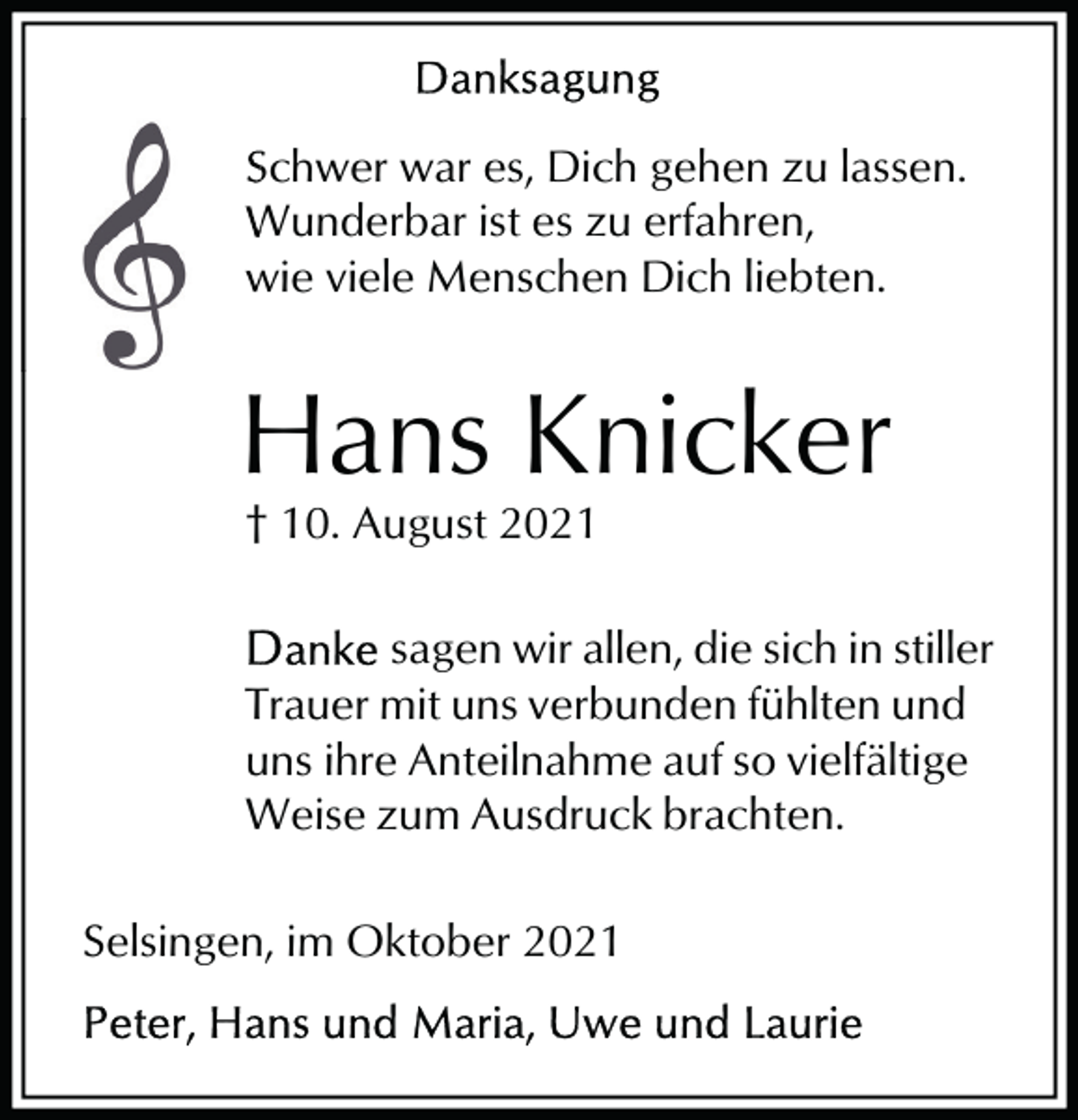<p>Schwer war es, Dich geh<br />gehen zu lassen.<br />erfahren,<br />Wunderbar ist es zu erfa<br />wie viele Menschen Dic<br />Dich liebten.</p><p>Hans Knicker<br />† 10. August 2021<br />sagen wir allen, die sich in stiller<br />Trauer mit uns verbunden fühlten und<br />uns ihre Anteilnahme auf so vielfältige<br />Weise zum Ausdruck brachten.<br />Selsingen, im Oktober 2021</p>