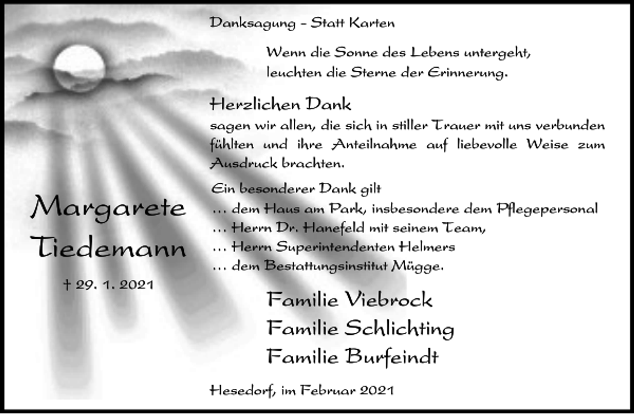 <p>Danksagung - Statt Karten<br />Wenn die Sonne des Lebens untergeht,<br />leuchten die Sterne der Erinnerung.</p><p>Herzlichen Dank<br />sagen wir allen, die sich in stiller Trauer mit uns verbunden<br />fühlten und ihre Anteilnahme auf liebevolle Weise zum<br />Ausdruck brachten.</p><p>Margarete<br />Tiedemann<br />† 29. 1. 2021</p><p>Ein besonderer Dank gilt<br />⁄ dem Haus am Park, insbesondere dem Pflegepersonal<br />⁄ Herrn Dr. Hanefeld mit seinem Team,<br />⁄ Herrn Superintendenten Helmers<br />⁄ dem Bestattungsinstitut Mügge.</p><p>Familie Viebrock<br />Familie Schlichting<br />Familie Burfeindt<br />Hesedorf, im Februar 2021</p>