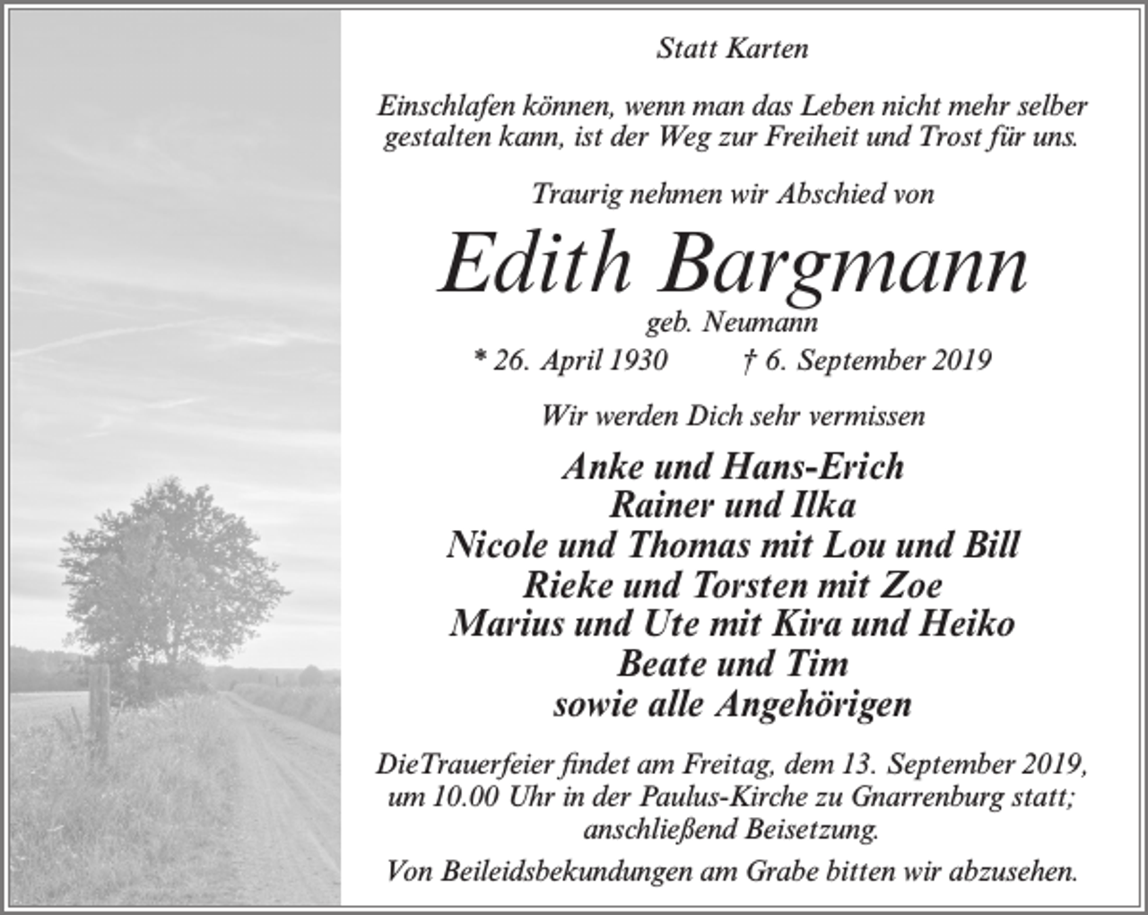 <p>Statt Karten<br />Einschlafen können, wenn man das Leben nicht mehr selber<br />gestalten kann, ist der Weg zur Freiheit und Trost für uns.<br />Traurig nehmen wir Abschied von</p><p>Edith Bargmann<br />geb. Neumann<br />* 26. April 1930<br />† 6. September 2019<br />Wir werden Dich sehr vermissen</p><p>Anke und Hans-Erich<br />Rainer und Ilka<br />Nicole und Thomas mit Lou und Bill<br />Rieke und Torsten mit Zoe<br />Marius und Ute mit Kira und Heiko<br />Beate und Tim<br />sowie alle Angehörigen<br />DieTrauerfeier findet am Freitag, dem 13. September 2019,<br />um 10.00 Uhr in der Paulus-Kirche zu Gnarrenburg statt;<br />anschließend Beisetzung.<br />Von Beileidsbekundungen am Grabe bitten wir abzusehen.</p>