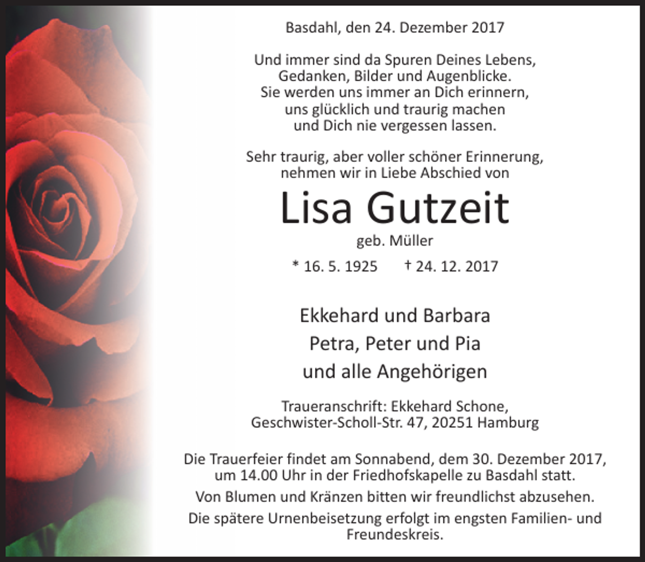 <p>Basdahl, den 24. Dezember 2017<br />Und immer sind da Spuren Deines Lebens,<br />Gedanken, Bilder und Augenblicke.<br />Sie werden uns immer an Dich erinnern,<br />uns glücklich und traurig machen<br />und Dich nie vergessen lassen.<br />Sehr traurig, aber voller schöner Erinnerung,<br />nehmen wir in Liebe Abschied von</p><p>Lisa Gutzeit<br />geb. Müller</p><p>* 16. 5. 1925</p><p>† 24. 12. 2017</p><p>Ekkehard und Barbara<br />Petra, Peter und Pia<br />und alle Angehörigen<br />Traueranschrift: Ekkehard Schone,<br />Geschwister-Scholl-Str. 47, 20251 Hamburg<br />Die Trauerfeier findet am Sonnabend, dem 30. Dezember 2017,<br />um 14.00 Uhr in der Friedhofskapelle zu Basdahl statt.<br />Von Blumen und Kränzen bitten wir freundlichst abzusehen.<br />Die spätere Urnenbeisetzung erfolgt im engsten Familien- und<br />Freundeskreis.</p>