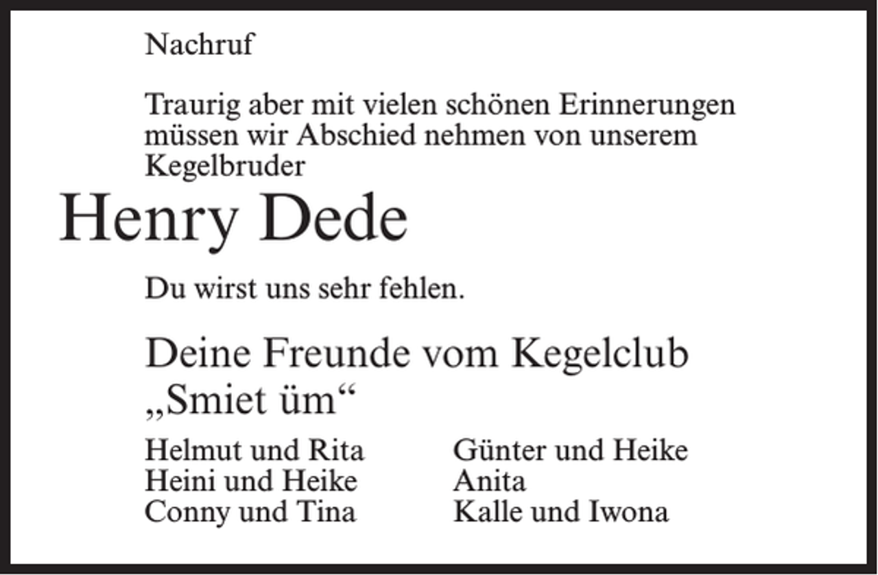 <p>Nachruf<br />Traurig aber mit vielen schönen Erinnerungen<br />müssen wir Abschied nehmen von unserem<br />Kegelbruder</p><p>Henry Dede</p><p>Du wirst uns sehr fehlen.</p><p>Deine Freunde vom Kegelclub<br />„Smiet üm“<br />Helmut und Rita<br />Heini und Heike<br />Conny und Tina</p><p>Günter und Heike<br />Anita<br />Kalle und Iwona</p>