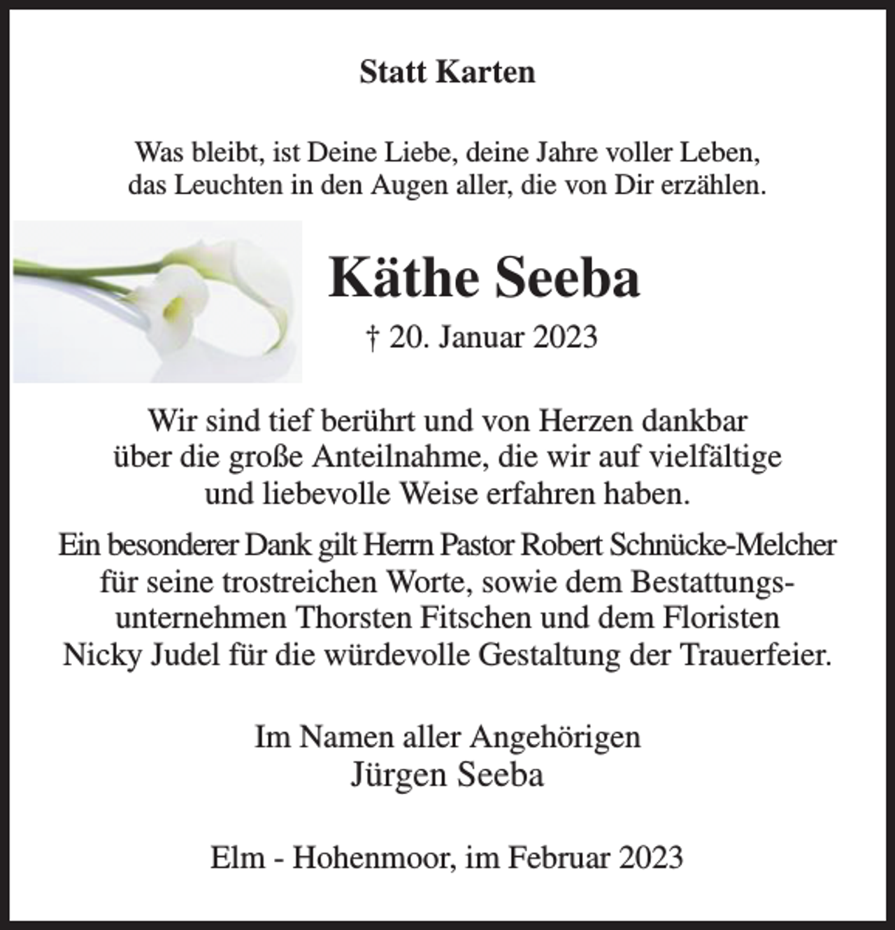 <p>Statt Karten<br />Was bleibt, ist Deine Liebe, deine Jahre voller Leben,<br />das Leuchten in den Augen aller, die von Dir erzählen.</p><p>Käthe Seeba<br />† 20. Januar 2023<br />Wir sind tief berührt und von Herzen dankbar<br />über die große Anteilnahme, die wir auf vielfältige<br />und liebevolle Weise erfahren haben.<br />Ein besonderer Dank gilt Herrn Pastor Robert Schnücke-Melcher<br />für seine trostreichen Worte, sowie dem Bestattungsunternehmen Thorsten Fitschen und dem Floristen<br />Nicky Judel für die würdevolle Gestaltung der Trauerfeier.<br />Im Namen aller Angehörigen</p><p>Jürgen Seeba</p><p>Elm - Hohenmoor, im Februar 2023</p>