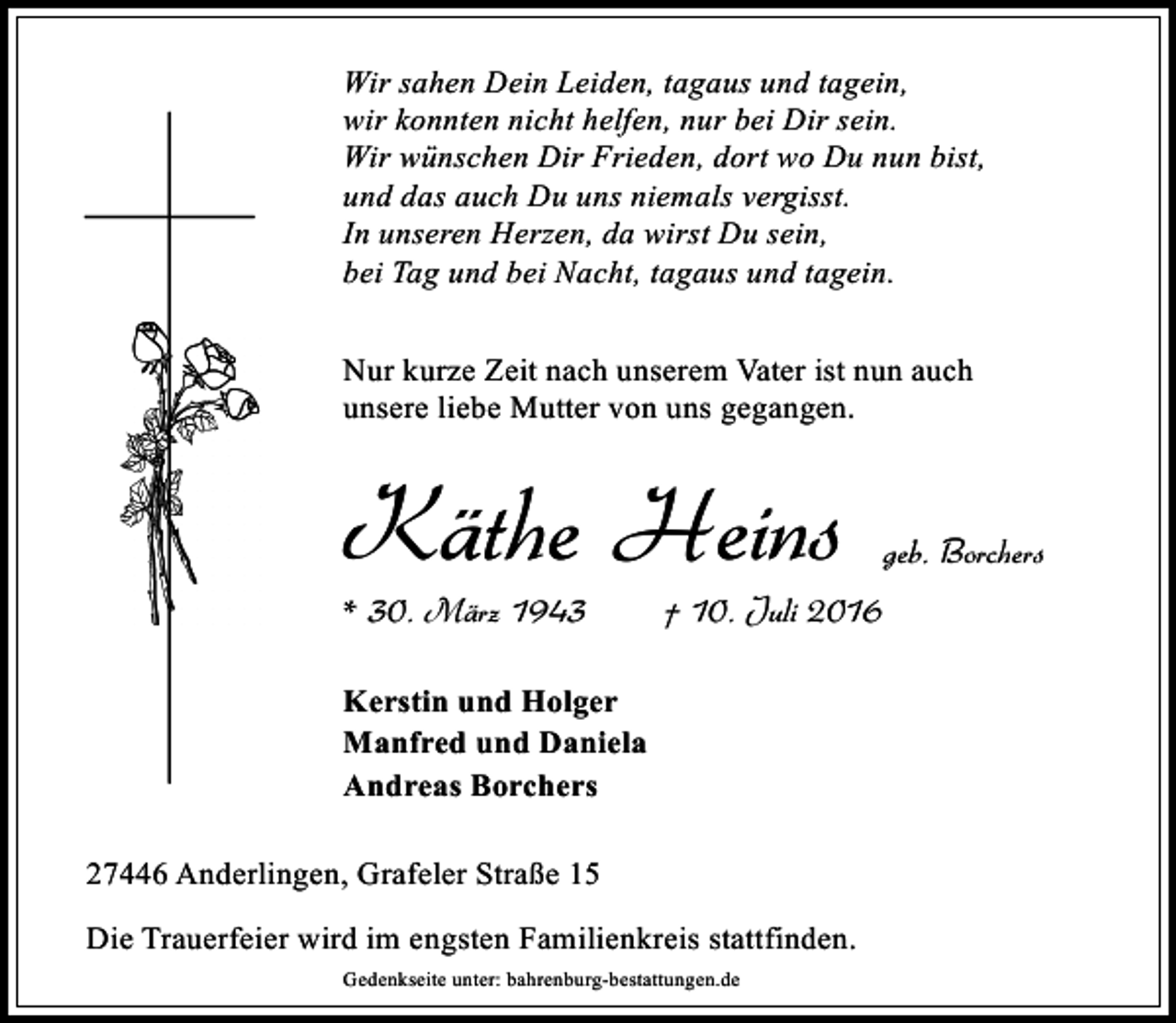 <p>Wir sahen Dein Leiden, tagaus und tagein,<br />wir konnten nicht helfen, nur bei Dir sein.<br />Wir wünschen Dir Frieden, dort wo Du nun bist,<br />und das auch Du uns niemals vergisst.<br />In unseren Herzen, da wirst Du sein,<br />bei Tag und bei Nacht, tagaus und tagein.<br />Nur kurze Zeit nach unserem Vater ist nun auch<br />unsere liebe Mutter von uns gegangen.</p><p>Käthe Heins<br />* 30. März 1943</p><p>geb. Borchers</p><p>† 10. Juli 2016</p><p>Kerstin und Holger<br />Manfred und Daniela<br />Andreas Borchers<br />27446 Anderlingen, Grafeler Straße 15<br />Die Trauerfeier wird im engsten Familienkreis stattfinden.<br />Gedenkseite unter: bahrenburg-bestattungen.de</p>