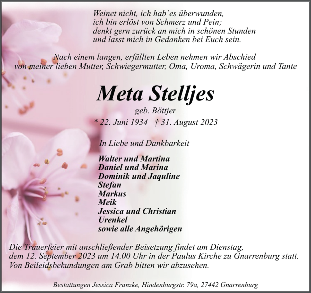 <p>Weinet nicht, ich hab´es überwunden,<br />ich bin erlöst von Schmerz und Pein;<br />denkt gern zurück an mich in schönen Stunden<br />und lasst mich in Gedanken bei Euch sein.<br />Nach einem langen, erfüllten Leben nehmen wir Abschied<br />von meiner lieben Mutter, Schwiegermutter, Oma, Uroma, Schwägerin und Tante</p><p>Meta Stelljes</p><p>geb. Böttjer<br />* 22. Juni 1934 † 31. August 2023<br />In Liebe und Dankbarkeit<br />Walter und Martina<br />Daniel und Marina<br />Dominik und Jaquline<br />Stefan<br />Markus<br />Meik<br />Jessica und Christian<br />Urenkel<br />sowie alle Angehörigen<br />Die Trauerfeier mit anschließender Beisetzung findet am Dienstag,<br />dem 12. September 2023 um 14.00 Uhr in der Paulus Kirche zu Gnarrenburg statt.<br />Von Beileidsbekundungen am Grab bitten wir abzusehen.<br />Bestattungen Jessica Franzke, Hindenburgstr. 79a, 27442 Gnarrenburg</p>
