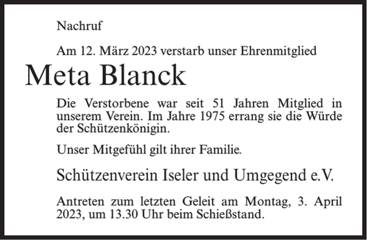 <p>Nachruf<br />Am 12. März 2023 verstarb unser Ehrenmitglied</p><p>Meta Blanck</p><p>Die Verstorbene war seit 51 Jahren Mitglied in<br />unserem Verein. Im Jahre 1975 errang sie die Würde<br />der Schützenkönigin.<br />Unser Mitgefühl gilt ihrer Familie.</p><p>Schützenverein Iseler und Umgegend e.V.<br />Antreten zum letzten Geleit am Montag, 3. April<br />2023, um 13.30 Uhr beim Schießstand.</p>