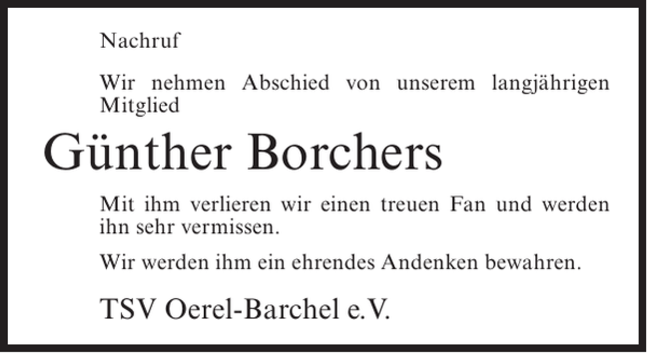 <p>Nachruf<br />Wir nehmen Abschied von unserem langjährigen<br />Mitglied</p><p>Günther Borchers<br />Mit ihm verlieren wir einen treuen Fan und werden<br />ihn sehr vermissen.<br />Wir werden ihm ein ehrendes Andenken bewahren.</p><p>TSV Oerel-Barchel e.V.</p>