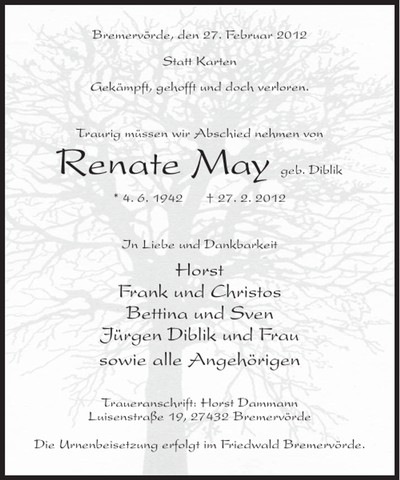 <p>Bremervörde, den 27. Februar 2012<br />Statt Karten<br />Gekämpft, gehofft und doch verloren.<br />Traurig müssen wir Abschied nehmen von</p><p>Renate May<br />* 4. 6. 1942</p><p>geb. Diblik</p><p>† 27. 2. 2012</p><p>In Liebe und Dankbarkeit</p><p>Horst<br />Frank und Christos<br />Bettina und Sven<br />Jürgen Diblik und Frau<br />sowie alle Angehörigen<br />Traueranschrift: Horst Dammann<br />Luisenstraße 19, 27432 Bremervörde<br />Die Urnenbeisetzung erfolgt im Friedwald Bremervörde.</p>