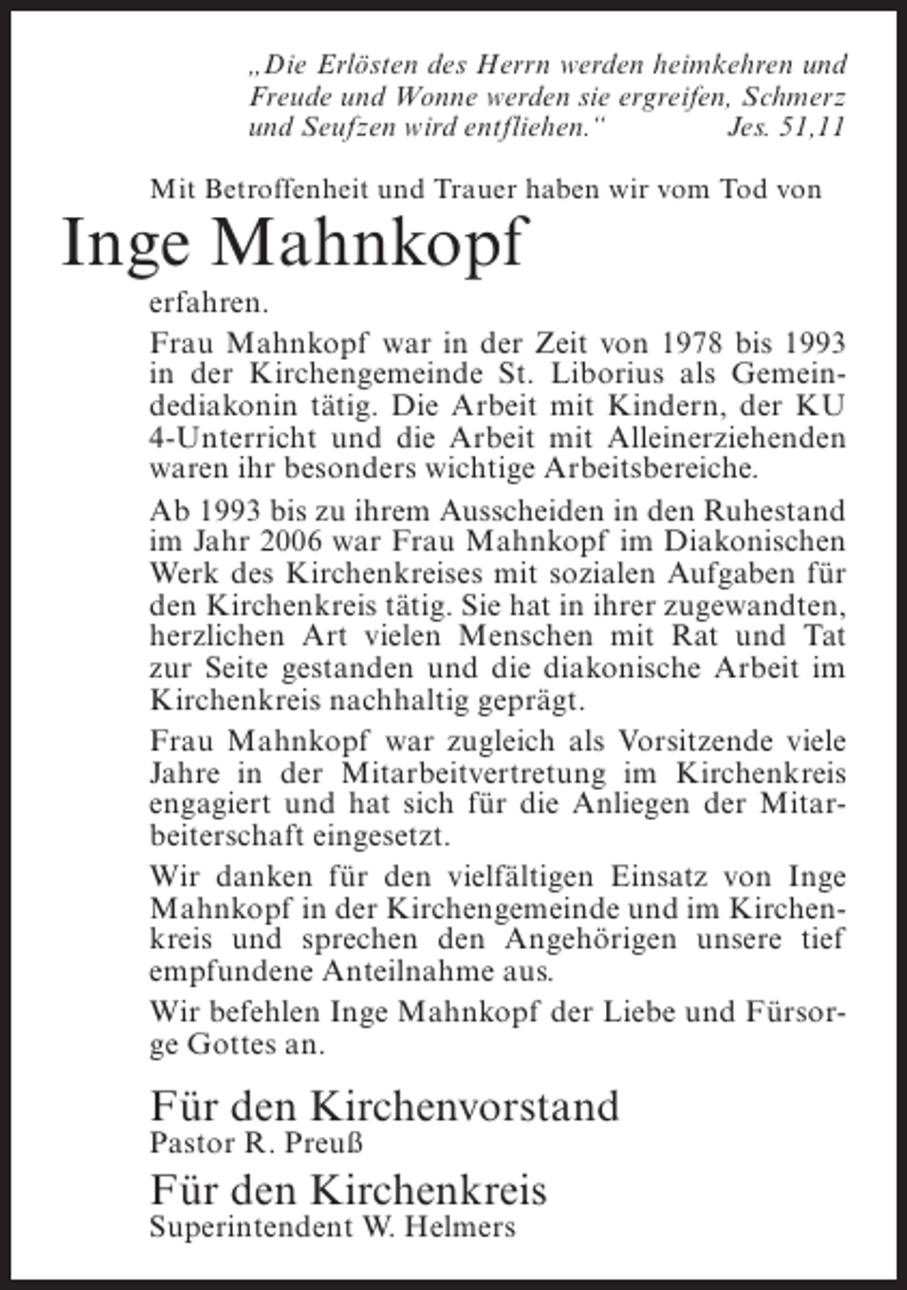 <p>„Die Erlösten des Herrn werden heimkehren und<br />Freude und Wonne werden sie ergreifen, Schmerz<br />und Seufzen wird entfliehen.“<br />Jes. 51,11<br />Mit Betroffenheit und Trauer haben wir vom Tod von</p><p>Inge Mahnkopf</p><p>erfahren.<br />Frau Mahnkopf war in der Zeit von 1978 bis 1993<br />in der Kirchengemeinde St. Liborius als Gemeindediakonin tätig. Die Arbeit mit Kindern, der KU<br />4-Unterricht und die Arbeit mit Alleinerziehenden<br />waren ihr besonders wichtige Arbeitsbereiche.<br />Ab 1993 bis zu ihrem Ausscheiden in den Ruhestand<br />im Jahr 2006 war Frau Mahnkopf im Diakonischen<br />Werk des Kirchenkreises mit sozialen Aufgaben für<br />den Kirchenkreis tätig. Sie hat in ihrer zugewandten,<br />herzlichen Art vielen Menschen mit Rat und Tat<br />zur Seite gestanden und die diakonische Arbeit im<br />Kirchenkreis nachhaltig geprägt.<br />Frau Mahnkopf war zugleich als Vorsitzende viele<br />Jahre in der Mitarbeitvertretung im Kirchenkreis<br />engagiert und hat sich für die Anliegen der Mitarbeiterschaft eingesetzt.<br />Wir danken für den vielfältigen Einsatz von Inge<br />Mahnkopf in der Kirchengemeinde und im Kirchenkreis und sprechen den Angehörigen unsere tief<br />empfundene Anteilnahme aus.<br />Wir befehlen Inge Mahnkopf der Liebe und Fürsorge Gottes an.</p><p>Für den Kirchenvorstand<br />Pastor R. Preuß</p><p>Für den Kirchenkreis<br />Superintendent W. Helmers</p>