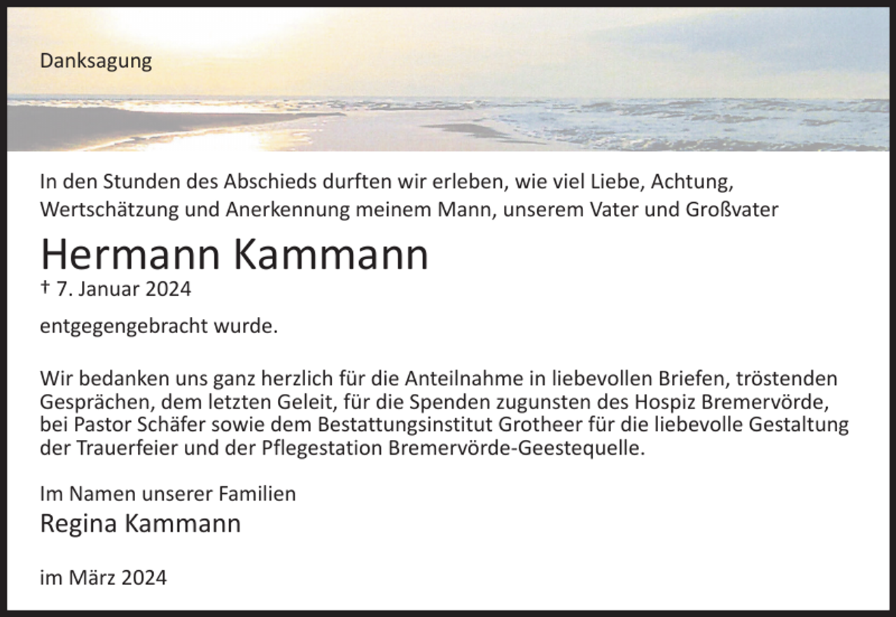 <p>Danksagung</p><p>In den Stunden des Abschieds durften wir erleben, wie viel Liebe, Achtung,<br />Wertschätzung und Anerkennung meinem Mann, unserem Vater und Großvater</p><p>Hermann Kammann<br />† 7. Januar 2024</p><p>entgegengebracht wurde.<br />Wir bedanken uns ganz herzlich für die Anteilnahme in liebevollen Briefen, tröstenden<br />Gesprächen, dem letzten Geleit, für die Spenden zugunsten des Hospiz Bremervörde,<br />bei Pastor Schäfer sowie dem Bestattungsinstitut Grotheer für die liebevolle Gestaltung<br />der Trauerfeier und der Pflegestation Bremervörde-Geestequelle.<br />Im Namen unserer Familien</p><p>Regina Kammann<br />im März 2024</p>