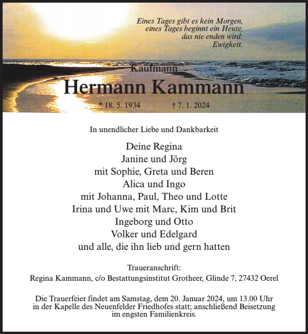 <p>Eines Tages gibt es kein Morgen,<br />eines Tages beginnt ein Heute,<br />das nie enden wird:<br />Ewigkeit.</p><p>Kaufmann</p><p>Hermann Kammann<br />* 18. 5. 1934 † 7. 1. 2024<br />In unendlicher Liebe und Dankbarkeit</p><p>Deine Regina<br />Janine und Jörg<br />mit Sophie, Greta und Beren<br />Alica und Ingo<br />mit Johanna, Paul, Theo und Lotte<br />Irina und Uwe mit Marc, Kim und Brit<br />Ingeborg und Otto<br />Volker und Edelgard<br />und alle, die ihn lieb und gern hatten<br />Traueranschrift:<br />Regina Kammann, c/o Bestattungsinstitut Grotheer, Glinde 7, 27432 Oerel<br />Die Trauerfeier findet am Samstag, dem 20. Januar 2024, um 13.00 Uhr<br />in der Kapelle des Neuenfelder Friedhofes statt; anschließend Beisetzung<br />im engsten Familienkreis.</p>