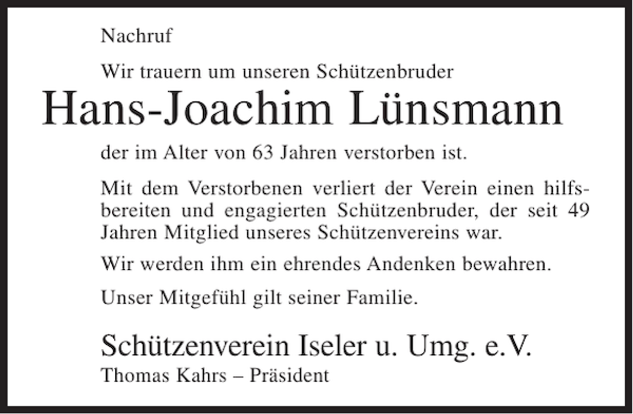 <p>Nachruf<br />Wir trauern um unseren Schützenbruder</p><p>Hans-Joachim Lünsmann<br />der im Alter von 63 Jahren verstorben ist.<br />Mit dem Verstorbenen verliert der Verein einen hilfsbereiten und engagierten Schützenbruder, der seit 49<br />Jahren Mitglied unseres Schützenvereins war.<br />Wir werden ihm ein ehrendes Andenken bewahren.<br />Unser Mitgefühl gilt seiner Familie.</p><p>Schützenverein Iseler u. Umg. e.V.<br />Thomas Kahrs – Präsident</p>