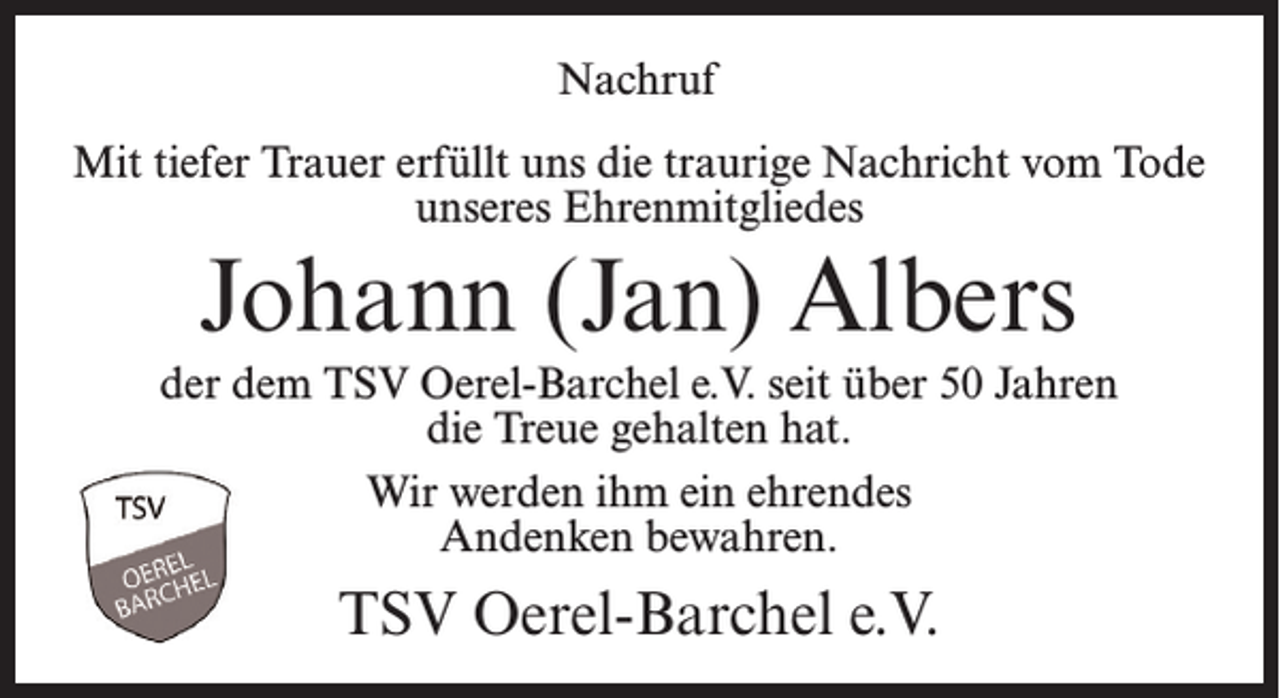 <p>Nachruf<br />Mit tiefer Trauer erfüllt uns die traurige Nachricht vom Tode<br />unseres Ehrenmitgliedes</p><p>Johann (Jan) Albers<br />der dem TSV Oerel-Barchel e.V. seit über 50 Jahren<br />die Treue gehalten hat.<br />Wir werden ihm ein ehrendes<br />Andenken bewahren.</p><p>TSV Oerel-Barchel e.V.</p>