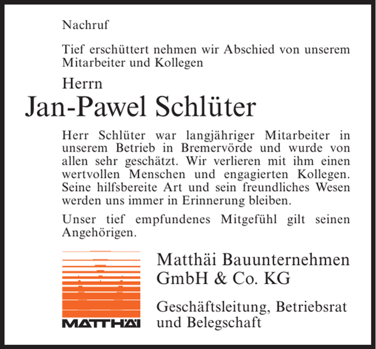 <p>Nachruf<br />Tief erschüttert nehmen wir Abschied von unserem<br />Mitarbeiter und Kollegen</p><p>Herrn</p><p>Jan-Pawel Schlüter<br />Herr Schlüter war langjähriger Mitarbeiter in<br />u<br />­ nserem Betrieb in Bremervörde und wurde von<br />a<br />­ llen sehr geschätzt. Wir verlieren mit ihm einen<br />wertvollen Menschen und engagierten Kollegen.<br />Seine hilfsbereite Art und sein freundliches Wesen<br />werden uns immer in Erinnerung bleiben.<br />Unser tief empfundenes Mitgefühl gilt seinen<br />A<br />­ ngehörigen.</p><p>Matthäi Bauunternehmen<br />GmbH &amp; Co. KG<br />Geschäftsleitung, Betriebsrat<br />und Belegschaft</p>