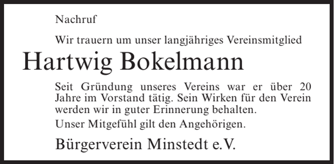 <p>Nachruf<br />Wir trauern um unser langjähriges Vereinsmitglied</p><p>Hartwig Bokelmann</p><p>Seit Gründung unseres Vereins war er über 20<br />Jahre im Vorstand tätig. Sein Wirken für den Verein<br />werden wir in guter Erinnerung behalten.<br />Unser Mitgefühl gilt den Angehörigen.</p><p>Bürgerverein Minstedt e.V.</p>