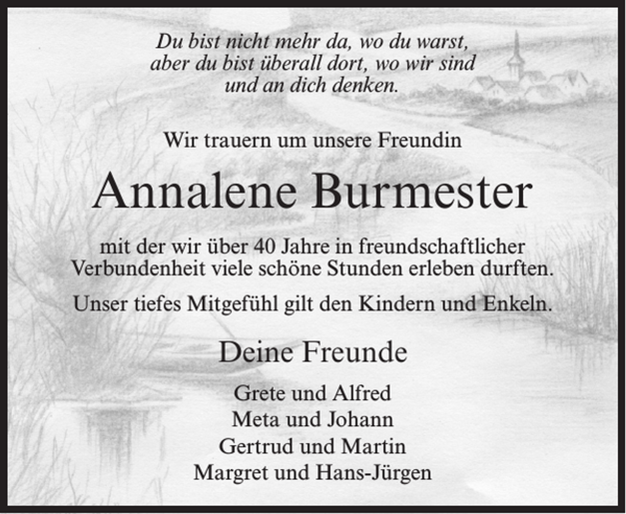 <p>Du bist nicht mehr da, wo du warst,<br />aber du bist überall dort, wo wir sind<br />und an dich denken.<br />Wir trauern um unsere Freundin</p><p>Annalene Burmester<br />mit der wir über 40 Jahre in freundschaftlicher<br />Verbundenheit viele schöne Stunden erleben durften.<br />Unser tiefes Mitgefühl gilt den Kindern und Enkeln.</p><p>Deine Freunde<br />Grete und Alfred<br />Meta und Johann<br />Gertrud und Martin<br />Margret und Hans-Jürgen</p>