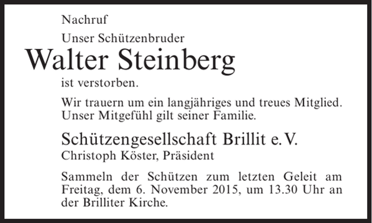 <p>Nachruf<br />Unser Schützenbruder</p><p>Walter Steinberg<br />ist verstorben.</p><p>Wir trauern um ein langjähriges und treues Mitglied.<br />Unser Mitgefühl gilt seiner Familie.</p><p>Schützengesellschaft Brillit e.V.<br />Christoph Köster, Präsident</p><p>Sammeln der Schützen zum letzten Geleit am<br />F<br />­ reitag, dem 6. November 2015, um 13.30 Uhr an<br />der Brilliter Kirche.</p>
