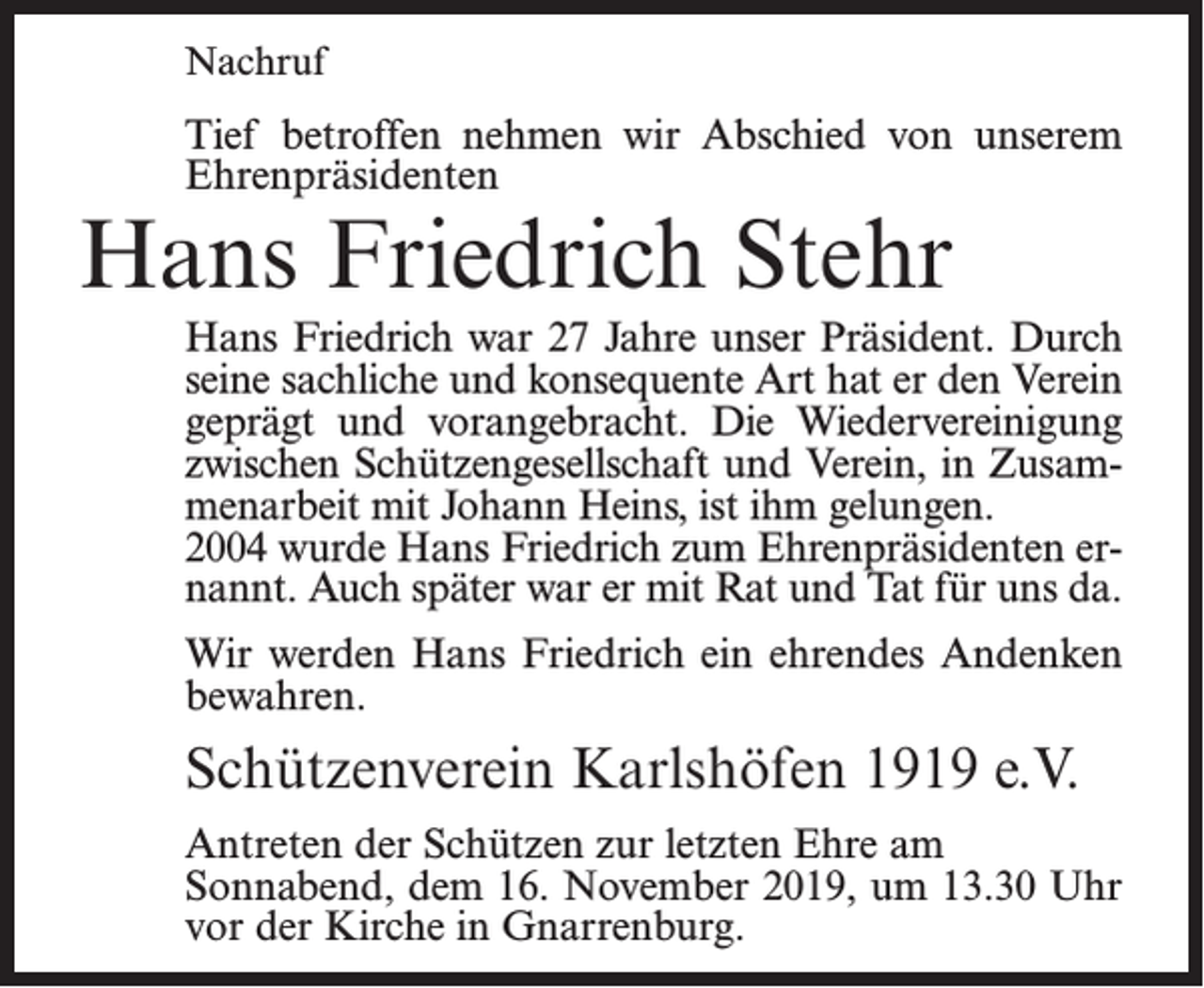 <p>Nachruf</p><p>Tief betroffen nehmen wir Abschied von unserem<br />Ehrenpräsidenten</p><p>Hans Friedrich Stehr</p><p>Hans Friedrich war 27 Jahre unser Präsident. Durch<br />seine sachliche und konsequente Art hat er den Verein<br />geprägt und vorangebracht. Die Wiedervereinigung<br />zwischen Schützengesellschaft und Verein, in Zusammenarbeit mit Johann Heins, ist ihm gelungen.<br />2004 wurde Hans Friedrich zum Ehrenpräsidenten ernannt. Auch später war er mit Rat und Tat für uns da.<br />Wir werden Hans Friedrich ein ehrendes Andenken<br />bewahren.</p><p>Schützenverein Karlshöfen 1919 e.V.<br />Antreten der Schützen zur letzten Ehre am<br />Sonnabend, dem 16. November 2019, um 13.30 Uhr<br />vor der Kirche in Gnarrenburg.</p>