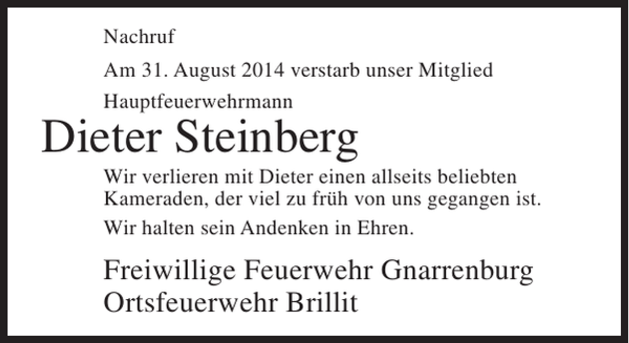 <p>Nachruf<br />Am 31. August 2014 verstarb unser Mitglied<br />Hauptfeuerwehrmann</p><p>Dieter Steinberg</p><p>Wir verlieren mit Dieter einen allseits beliebten<br />K<br />­ ameraden, der viel zu früh von uns gegangen ist.<br />Wir halten sein Andenken in Ehren.</p><p>Freiwillige Feuerwehr Gnarrenburg<br />Ortsfeuerwehr Brillit</p>