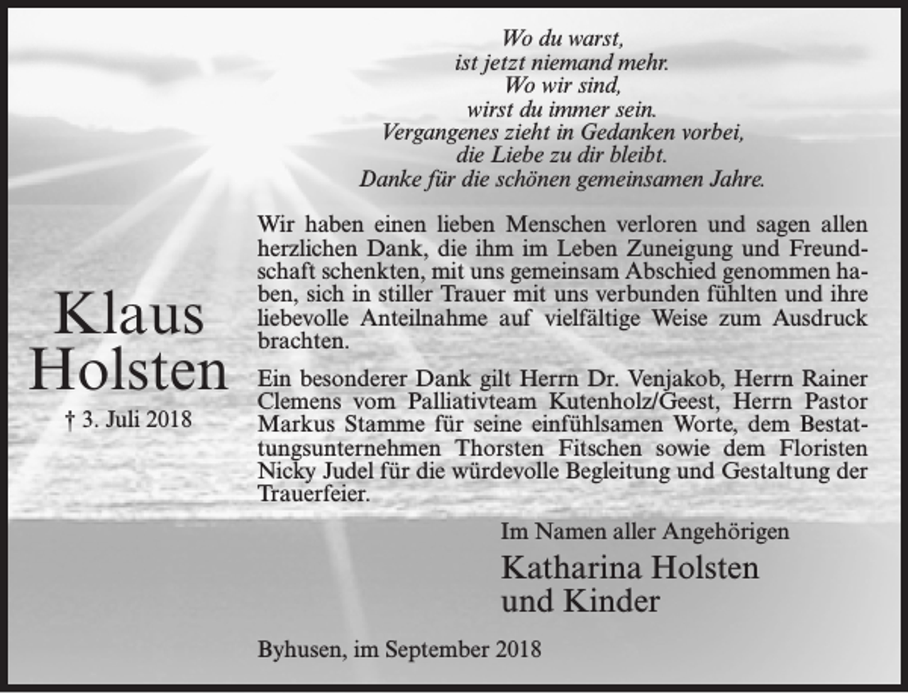 <p>Wo du warst,<br />ist jetzt niemand mehr.<br />Wo wir sind,<br />wirst du immer sein.<br />Vergangenes zieht in Gedanken vorbei,<br />die Liebe zu dir bleibt.<br />Danke für die schönen gemeinsamen Jahre.</p><p>Klaus<br />Holsten<br />† 3. Juli 2018</p><p>Wir haben einen lieben Menschen verloren und sagen allen<br />herzlichen Dank, die ihm im Leben Zuneigung und Freundschaft schenkten, mit uns gemeinsam Abschied genommen haben, sich in stiller Trauer mit uns verbunden fühlten und ihre<br />liebevolle Anteilnahme auf vielfältige Weise zum Ausdruck<br />brachten.<br />Ein besonderer Dank gilt Herrn Dr. Venjakob, Herrn Rainer<br />Clemens vom Palliativteam Kutenholz/Geest, Herrn Pastor<br />Markus Stamme für seine einfühlsamen Worte, dem Bestattungsunternehmen Thorsten Fitschen sowie dem Floristen<br />Nicky Judel für die würdevolle Begleitung und Gestaltung der<br />Trauerfeier.<br />Im Namen aller Angehörigen</p><p>Katharina Holsten<br />und Kinder<br />Byhusen, im September 2018</p>