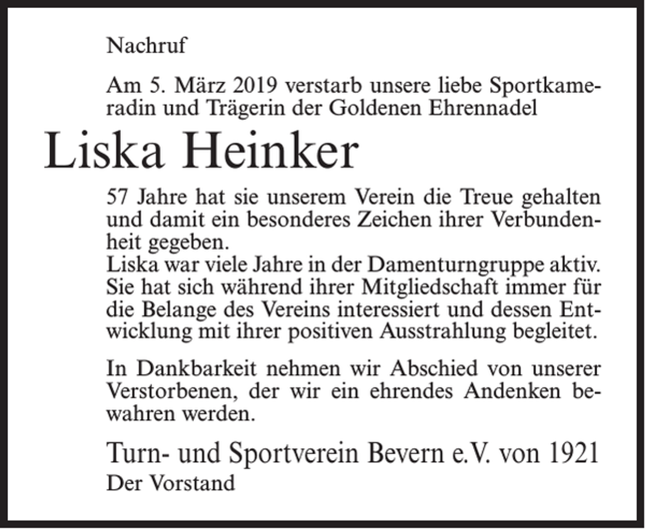<p>Nachruf<br />Am 5. März 2019 verstarb unsere liebe Sportkameradin und Trägerin der Goldenen Ehrennadel</p><p>Liska Heinker</p><p>57 Jahre hat sie unserem Verein die Treue gehalten<br />und damit ein besonderes Zeichen ihrer Verbundenheit gegeben.<br />Liska war viele Jahre in der Damenturngruppe aktiv.<br />Sie hat sich während ihrer Mitgliedschaft immer für<br />die Belange des Vereins interessiert und dessen Entwicklung mit ihrer positiven Ausstrahlung begleitet.<br />In Dankbarkeit nehmen wir Abschied von unserer<br />Verstorbenen, der wir ein ehrendes Andenken bewahren werden.</p><p>Turn- und Sportverein Bevern e.V. von 1921<br />Der Vorstand</p>