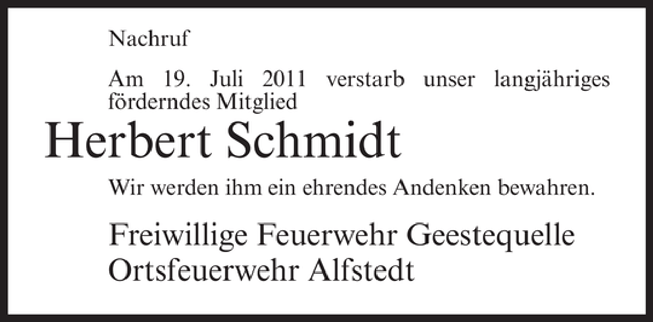 <p>Nachruf<br />Am 19. Juli 2011 verstarb unser langjähriges<br />förderndes Mitglied</p><p>Herbert Schmidt<br />Wir werden ihm ein ehrendes Andenken bewahren.</p><p>Freiwillige Feuerwehr Geestequelle<br />Ortsfeuerwehr Alfstedt</p>