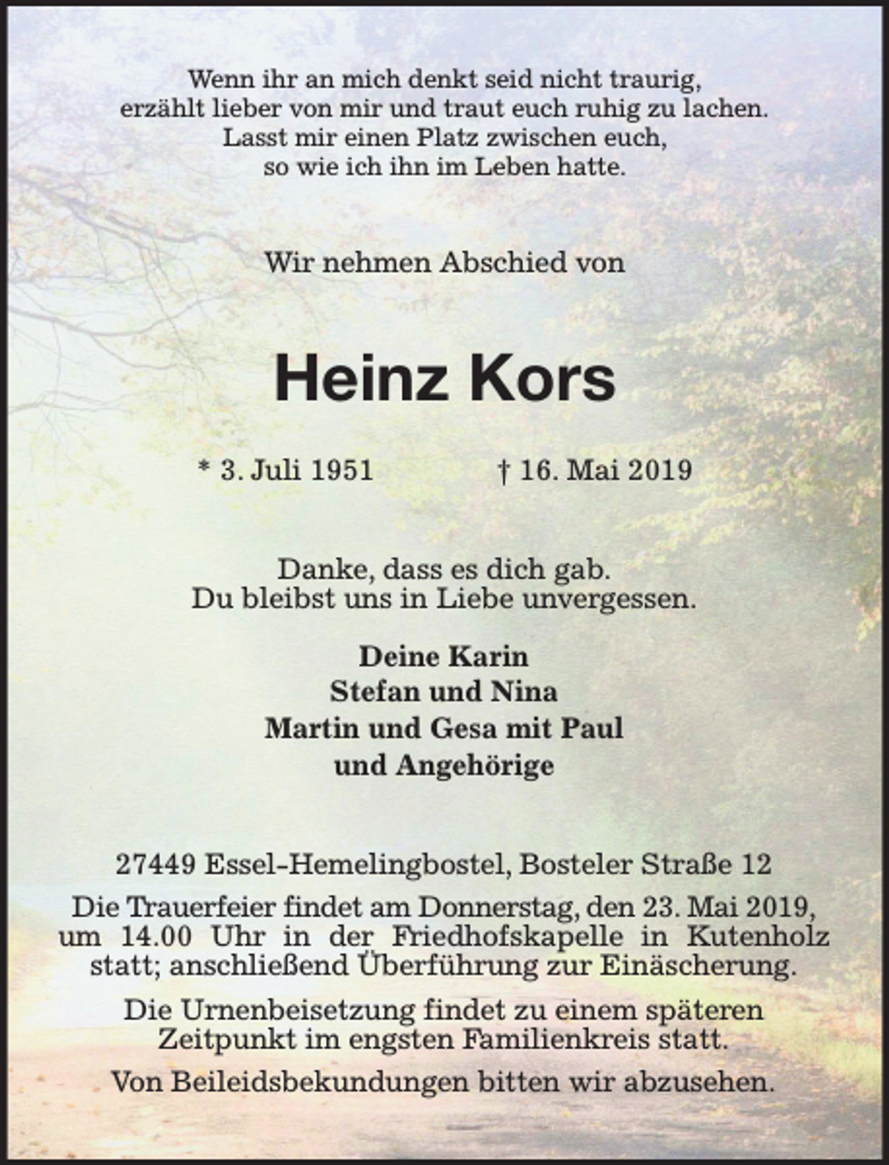 <p>Wenn ihr an mich denkt seid nicht traurig,<br />erzählt lieber von mir und traut euch ruhig zu lachen.<br />Lasst mir einen Platz zwischen euch,<br />so wie ich ihn im Leben hatte.</p><p>Wir nehmen Abschied von</p><p>Heinz Kors<br />* 3. Juli 1951</p><p>† 16. Mai 2019</p><p>Danke, dass es dich gab.<br />Du bleibst uns in Liebe unvergessen.<br />Deine Karin<br />Stefan und Nina<br />Martin und Gesa mit Paul<br />und Angehörige<br />27449 Essel-Hemelingbostel, Bosteler Straße 12<br />Die Trauerfeier findet am Donnerstag, den 23. Mai 2019,<br />um 14.00 Uhr in der Friedhofskapelle in Kutenholz<br />statt; anschließend Überführung zur Einäscherung.<br />Die Urnenbeisetzung findet zu einem späteren<br />Zeitpunkt im engsten Familienkreis statt.<br />Von Beileidsbekundungen bitten wir abzusehen.</p>