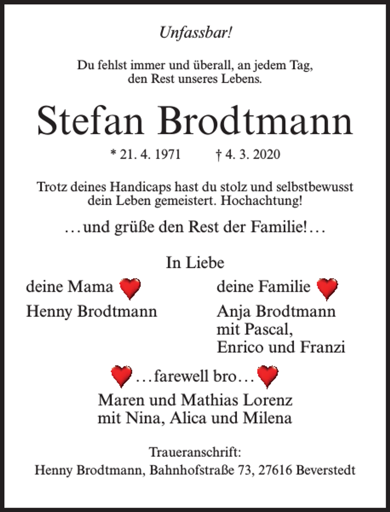 <p>Unfassbar!<br />Du fehlst immer und überall, an jedem Tag,<br />den Rest unseres Lebens.</p><p>Stefan Brodtmann<br />* 21. 4. 1971 † 4. 3. 2020<br />Trotz deines Handicaps hast du stolz und selbstbewusst<br />dein Leben gemeistert. Hochachtung!</p><p>. . .und grüße den Rest der Familie!...<br />In Liebe<br />deine Mama<br />deine Familie<br />Henny Brodtmann<br />Anja Brodtmann</p><p>mit Pascal,</p><p>Enrico und Franzi<br />. . .farewell bro...<br />Maren und Mathias Lorenz<br />mit Nina, Alica und Milena<br />Traueranschrift:<br />Henny Brodtmann, Bahnhofstraße 73, 27616 Beverstedt</p>