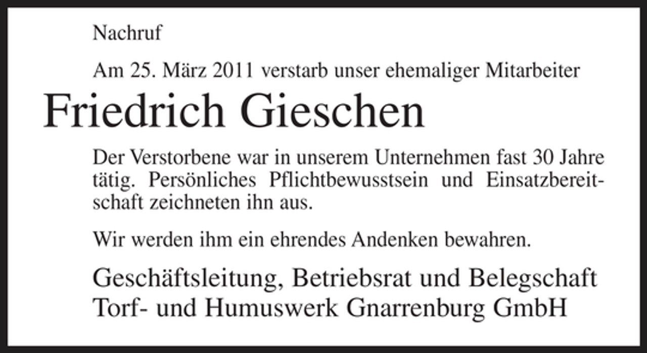 <p>Nachruf Am 25. März 2011 verstarb unser ehemaliger Mitarbeiter</p><p>Friedrich Gieschen<br />Der Verstorbene war in unserem Unternehmen fast 30 Jahre tätig. Persönliches Pflichtbewusstsein und Einsatzbereitschaft zeichneten ihn aus. Wir werden ihm ein ehrendes Andenken bewahren.</p><p>Geschäftsleitung, Betriebsrat und Belegschaft Torf- und Humuswerk Gnarrenburg GmbH</p>