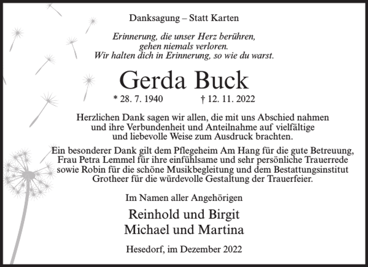 <p>Danksagung – Statt Karten<br />Erinnerung, die unser Herz berühren,<br />gehen niemals verloren.<br />Wir halten dich in Erinnerung, so wie du warst.</p><p>Gerda Buck</p><p>* 28. 7. 1940</p><p>† 12. 11. 2022</p><p>Herzlichen Dank sagen wir allen, die mit uns Abschied nahmen<br />und ihre Verbundenheit und Anteilnahme auf vielfältige<br />und liebevolle Weise zum Ausdruck brachten.<br />Ein besonderer Dank gilt dem Pflegeheim Am Hang für die gute Betreuung,<br />Frau Petra Lemmel für ihre einfühlsame und sehr persönliche Trauerrede<br />sowie Robin für die schöne Musikbegleitung und dem Bestattungsinstitut<br />Grotheer für die würdevolle Gestaltung der Trauerfeier.<br />Im Namen aller Angehörigen</p><p>Reinhold und Birgit<br />Michael und Martina<br />Hesedorf, im Dezember 2022</p>