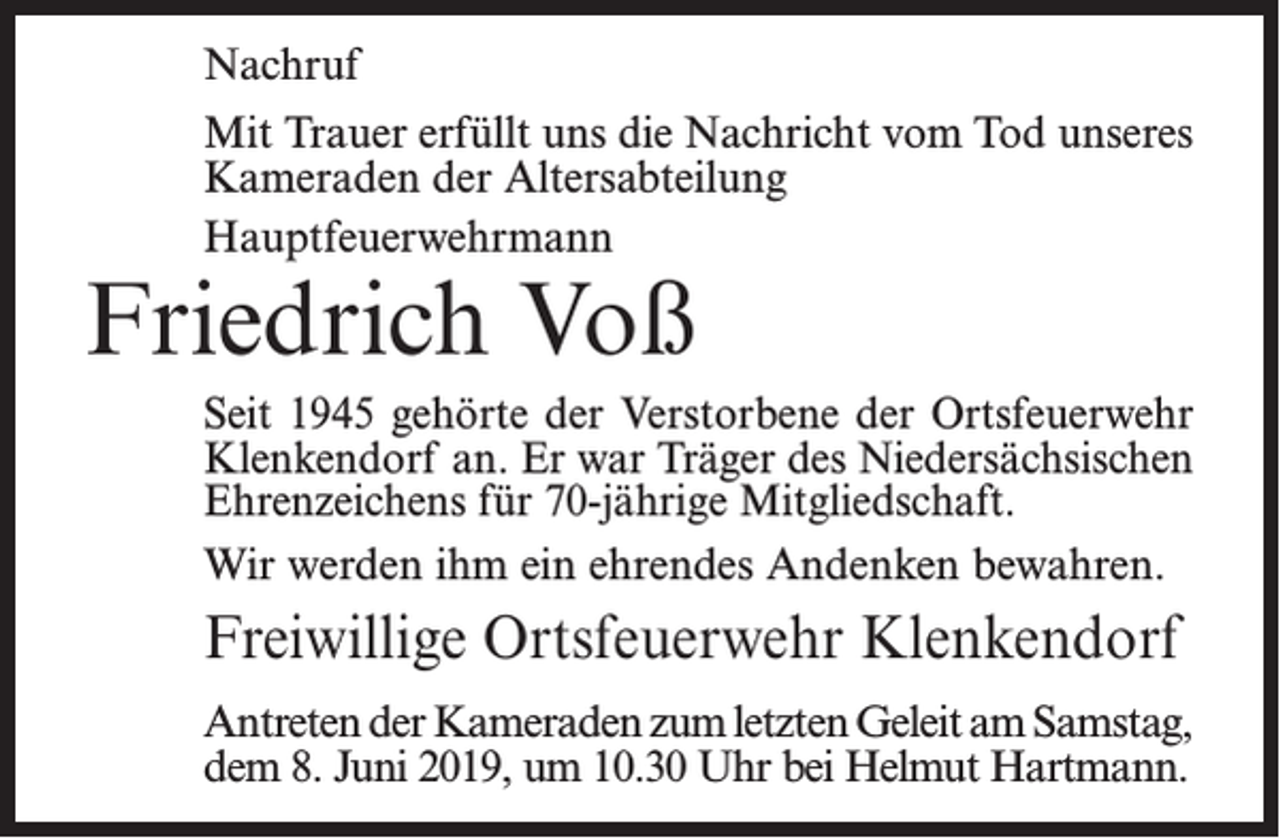 <p>Nachruf<br />Mit Trauer erfüllt uns die Nachricht vom Tod unseres<br />Kameraden der Altersabteilung<br />Hauptfeuerwehrmann</p><p>Friedrich Voß</p><p>Seit 1945 gehörte der Verstorbene der Ortsfeuerwehr<br />Klenkendorf an. Er war Träger des Niedersächsischen<br />Ehrenzeichens für 70-jährige Mitgliedschaft.<br />Wir werden ihm ein ehrendes Andenken bewahren.</p><p>Freiwillige Ortsfeuerwehr Klenkendorf<br />Antreten der Kameraden zum letzten Geleit am S<br />­ amstag,<br />dem 8. Juni 2019, um 10.30 Uhr bei H<br />­ elmut Hartmann.</p>