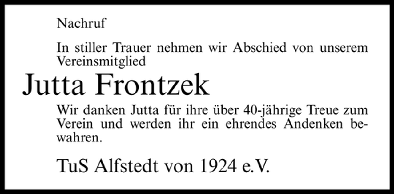 <p>Nachruf In stiller Trauer nehmen wir Abschied von unserem Vereinsmitglied</p><p>Jutta Frontzek<br />Wir danken Jutta für ihre über 40-jährige Treue zum Verein und werden ihr ein ehrendes Andenken bewahren.</p><p>TuS Alfstedt von 1924 e.V.</p>