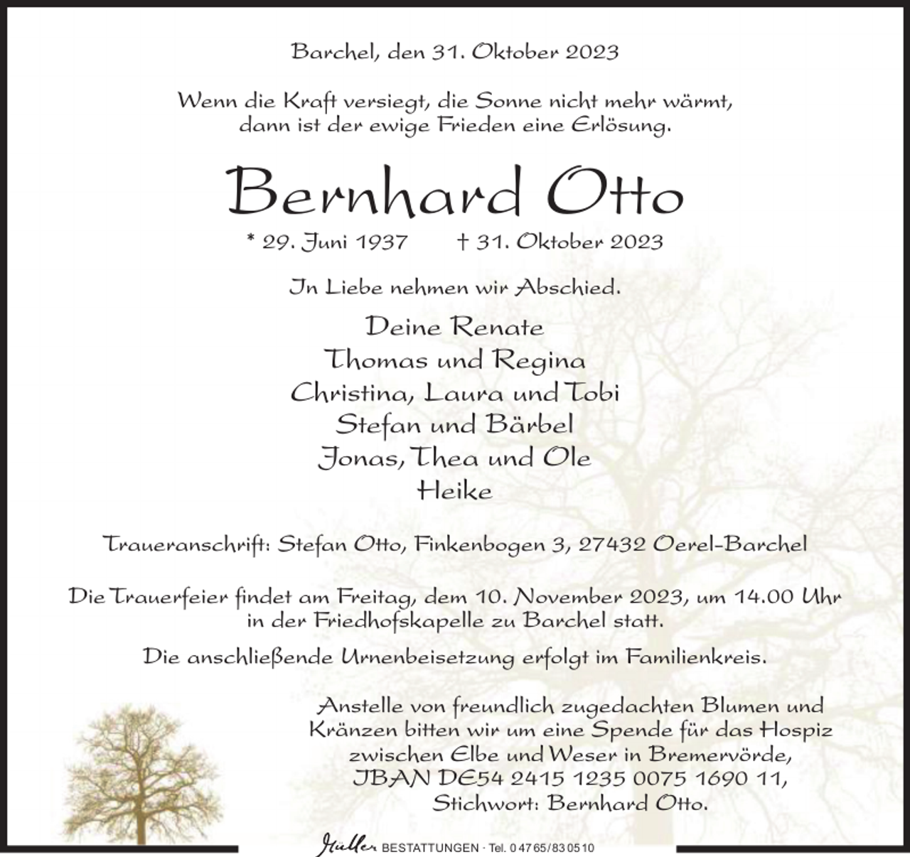 <p>Barchel, den 31. Oktober 2023<br />Wenn die Kraft versiegt, die Sonne nicht mehr wärmt,<br />dann ist der ewige Frieden eine Erlösung.</p><p>Bernhard Otto<br />* 29. Juni 1937</p><p>† 31. Oktober 2023</p><p>In Liebe nehmen wir Abschied.</p><p>Deine Renate<br />Thomas und Regina<br />Christina, Laura und Tobi<br />Stefan und Bärbel<br />Jonas, Thea und Ole<br />Heike<br />Traueranschrift: Stefan Otto, Finkenbogen 3, 27432 Oerel-Barchel<br />Die Trauerfeier findet am Freitag, dem 10. November 2023, um 14.00 Uhr<br />in der Friedhofskapelle zu Barchel statt.<br />Die anschließende Urnenbeisetzung erfolgt im Familienkreis.<br />Anstelle von freundlich zugedachten Blumen und<br />Kränzen bitten wir um eine Spende für das Hospiz<br />zwischen Elbe und Weser in Bremervörde,<br />IBAN DE54 2415 1235 0075 1690 11,<br />Stichwort: Bernhard Otto.<br />BESTATTUNGEN ∙ Tel. 0 47 65 /83 05 10</p>