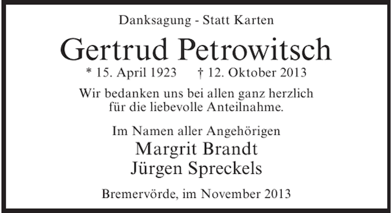 <p>Danksagung - Statt Karten</p><p>Gertrud Petrowitsch<br />* 15. April 1923</p><p>† 12. Oktober 2013</p><p>Wir bedanken uns bei allen ganz herzlich<br />für die liebevolle Anteilnahme.<br />Im Namen aller Angehörigen</p><p>Margrit Brandt<br />Jürgen Spreckels</p><p>Bremervörde, im November 2013</p>