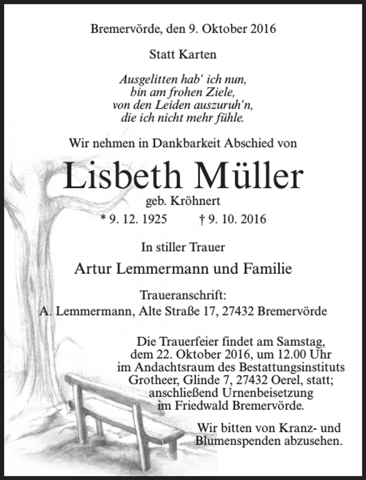 <p>Bremervörde, den 9. Oktober 2016<br />Statt Karten<br />Ausgelitten hab‘ ich nun,<br />bin am frohen Ziele,<br />von den Leiden auszuruh‘n,<br />die ich nicht mehr fühle.<br />Wir nehmen in Dankbarkeit Abschied von</p><p>Lisbeth Müller<br />geb. Kröhnert<br />* 9. 12. 1925 † 9. 10. 2016<br />In stiller Trauer</p><p>Artur Lemmermann und Familie<br />Traueranschrift:<br />A. Lemmermann, Alte Straße 17, 27432 Bremervörde<br />Die Trauerfeier findet am Samstag,<br />dem 22. Oktober 2016, um 12.00 Uhr<br />im Andachtsraum des Bestattungsinstituts<br />Grotheer, Glinde 7, 27432 Oerel, statt;<br />anschließend Urnenbeisetzung<br />im Friedwald Bremervörde.<br />Wir bitten von Kranz- und<br />Blumenspenden abzusehen.</p>