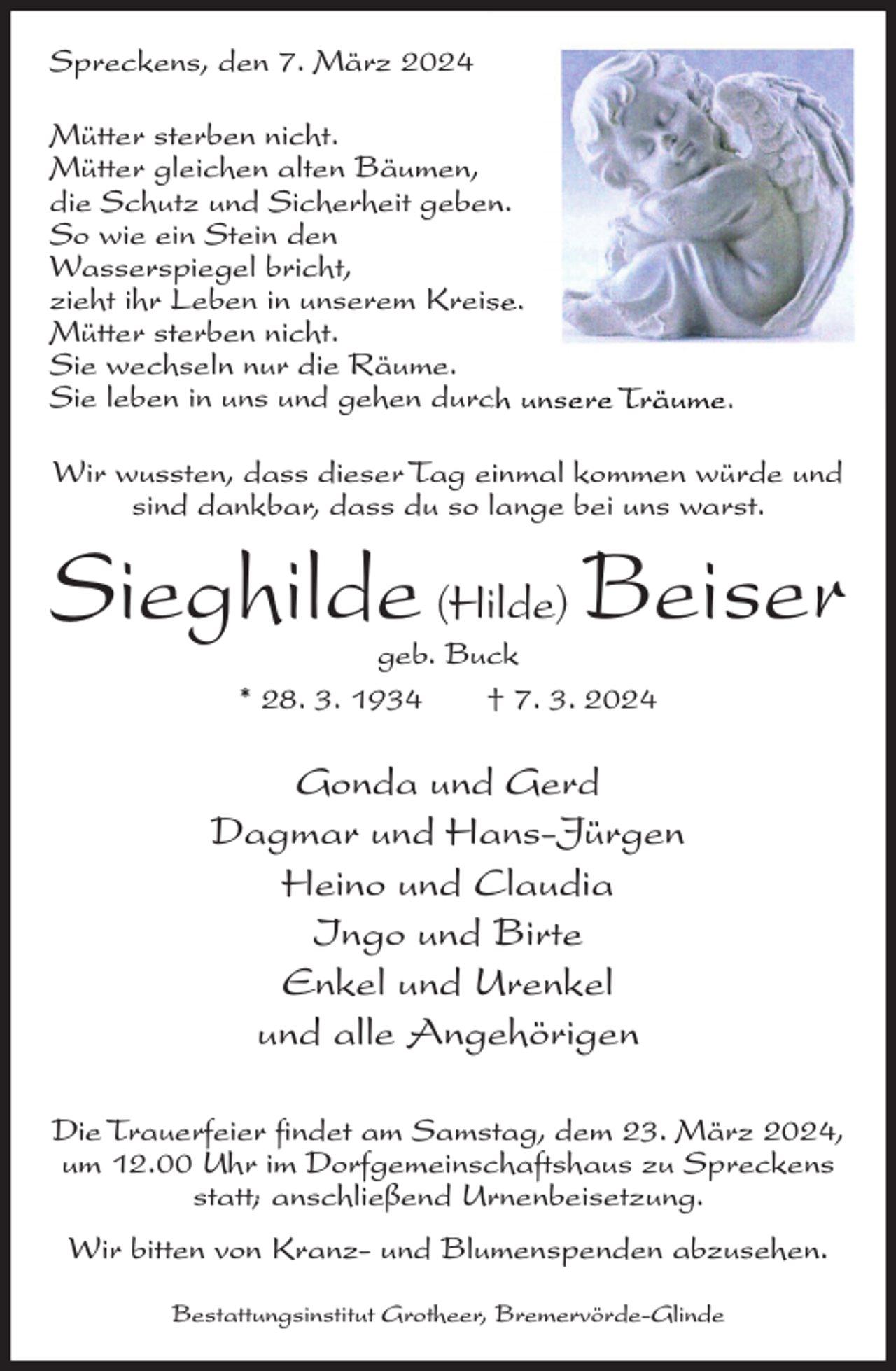 <p>Spreckens, den 7. März 2024<br />Mütter sterben nicht.<br />Mütter gleichen alten Bäumen,<br />die Schutz und Sicherheit geben.<br />So wie ein Stein den<br />Wasserspiegel bricht,<br />zieht ihr Leben in unserem Kreise.<br />Mütter sterben nicht.<br />Sie wechseln nur die Räume.<br />Sie leben in uns und gehen durch unsere Träume.<br />Wir wussten, dass dieser Tag einmal kommen würde und<br />sind dankbar, dass du so lange bei uns warst.</p><p>Sieghilde (Hilde) Beiser<br />geb. Buck<br />* 28. 3. 1934<br />† 7. 3. 2024</p><p>Gonda und Gerd<br />Dagmar und Hans-Jürgen<br />Heino und Claudia<br />Ingo und Birte<br />Enkel und Urenkel<br />und alle Angehörigen<br />Die Trauerfeier findet am Samstag, dem 23. März 2024,<br />um 12.00 Uhr im Dorfgemeinschaftshaus zu Spreckens<br />statt; anschließend Urnenbeisetzung.<br />Wir bitten von Kranz- und Blumenspenden abzusehen.<br />Bestattungsinstitut Grotheer, Bremervörde-Glinde</p>