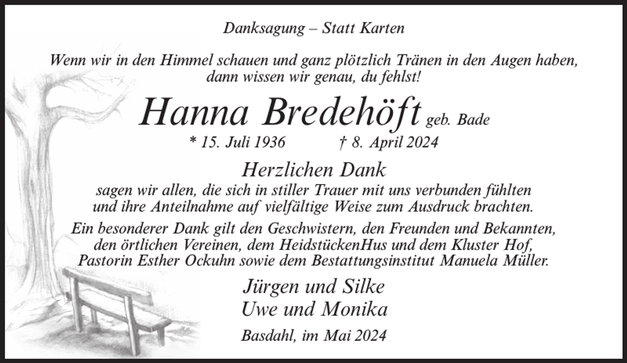 <p>Danksagung – Statt Karten<br />Wenn wir in den Himmel schauen und ganz plötzlich Tränen in den Augen haben,<br />dann wissen wir genau, du fehlst!</p><p>Hanna Bredehöft<br />* 15. Juli 1936</p><p>geb. Bade<br />† 8. April 2024</p><p>Herzlichen Dank</p><p>sagen wir allen, die sich in stiller Trauer mit uns verbunden fühlten<br />und ihre Anteilnahme auf vielfältige Weise zum Ausdruck brachten.<br />Ein besonderer Dank gilt den Geschwistern, den Freunden und Bekannten,<br />den örtlichen Vereinen, dem HeidstückenHus und dem Kluster Hof,<br />Pastorin Esther Ockuhn sowie dem Bestattungsinstitut Manuela Müller.</p><p>Jürgen und Silke<br />Uwe und Monika<br />Basdahl, im Mai 2024</p>