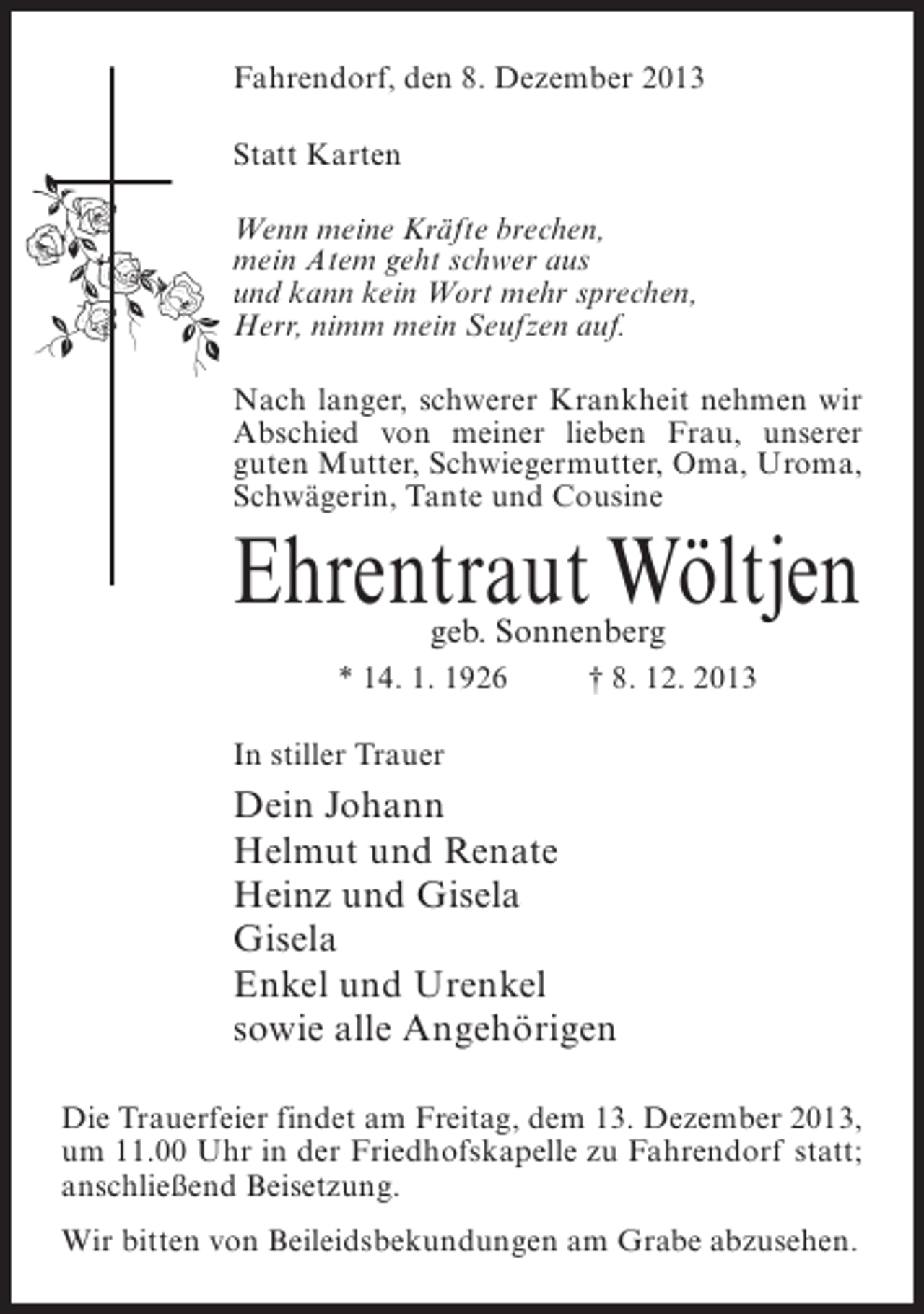 <p>Fahrendorf, den 8. Dezember 2013<br />Statt Karten<br />Wenn meine Kräfte brechen,<br />mein Atem geht schwer aus<br />und kann kein Wort mehr sprechen,<br />Herr, nimm mein Seufzen auf.<br />Nach langer, schwerer Krankheit nehmen wir<br />Abschied von meiner lieben Frau, unserer<br />guten Mutter, Schwiegermutter, Oma, Uroma,<br />Schwägerin, Tante und Cousine</p><p>Ehrentraut Wöltjen<br />geb. Sonnenberg</p><p>* 14. 1. 1926 † 8. 12. 2013<br />In stiller Trauer</p><p>Dein Johann<br />Helmut und Renate<br />Heinz und Gisela<br />Gisela<br />Enkel und Urenkel<br />sowie alle Angehörigen<br />Die Trauerfeier findet am Freitag, dem 13. Dezember 2013,<br />um 11.00 Uhr in der Friedhofskapelle zu Fahrendorf statt;<br />anschließend Beisetzung.<br />Wir bitten von Beileidsbekundungen am Grabe abzusehen.</p>