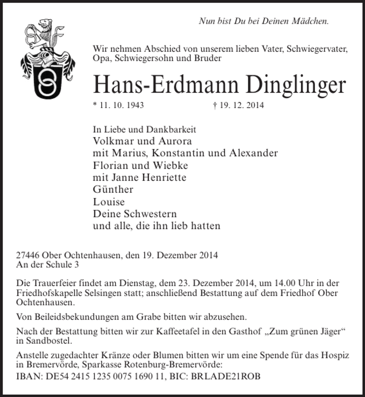 <p>Nun bist Du bei Deinen Mädchen.<br />Wir nehmen Abschied von unserem lieben Vater, Schwiegervater,<br />Opa, Schwiegersohn und Bruder</p><p>Hans-Erdmann Dinglinger<br />* 11. 10. 1943</p><p>† 19. 12. 2014</p><p>In Liebe und Dankbarkeit</p><p>Volkmar und Aurora<br />mit Marius, Konstantin und Alexander<br />Florian und Wiebke<br />mit Janne Henriette<br />Günther<br />Louise<br />Deine Schwestern<br />und alle, die ihn lieb hatten<br />27446 Ober Ochtenhausen, den 19. Dezember 2014<br />An der Schule 3<br />Die Trauerfeier findet am Dienstag, dem 23. Dezember 2014, um 14.00 Uhr in der<br />Friedhofskapelle Selsingen statt; anschließend Bestattung auf dem Friedhof Ober<br />Ochtenhausen.<br />Von Beileidsbekundungen am Grabe bitten wir abzusehen.<br />Nach der Bestattung bitten wir zur Kaffeetafel in den Gasthof „Zum grünen Jäger“<br />in Sandbostel.<br />Anstelle zugedachter Kränze oder Blumen bitten wir um eine Spende für das Hospiz<br />in Bremervörde, Sparkasse Rotenburg-Bremervörde:<br />IBAN: DE54 2415 1235 0075 1690 11, BIC: BRLADE21ROB</p>