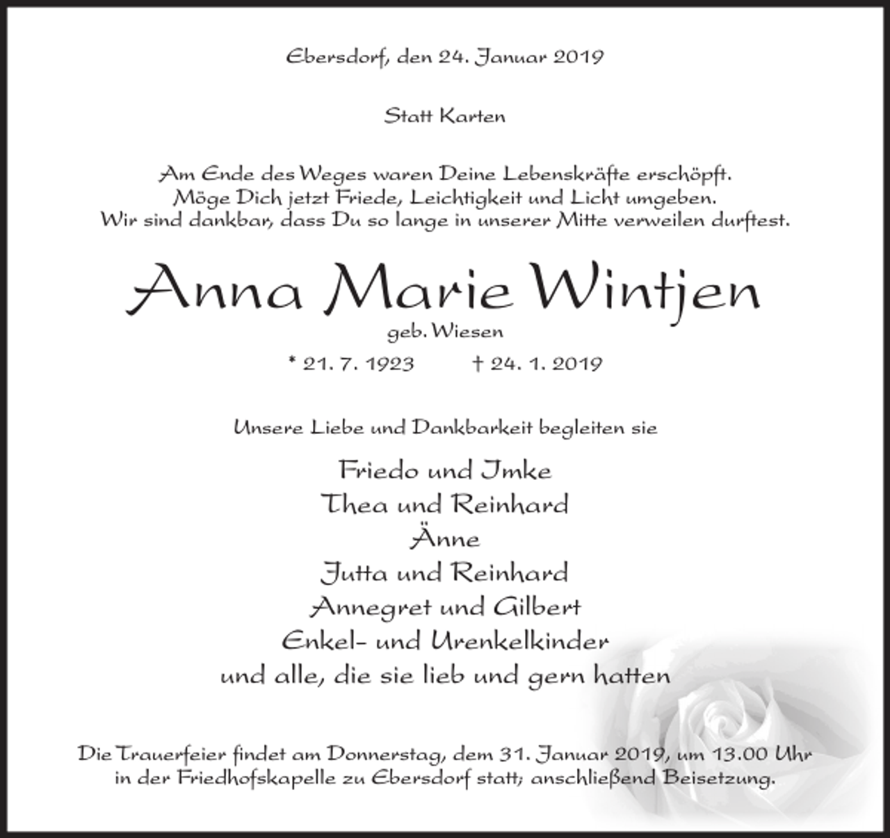 <p>Ebersdorf, den 24. Januar 2019<br />Statt Karten<br />Am Ende des Weges waren Deine Lebenskräfte erschöpft.<br />Möge Dich jetzt Friede, Leichtigkeit und Licht umgeben.<br />Wir sind dankbar, dass Du so lange in unserer Mitte verweilen durftest.</p><p>Anna Marie Wintjen<br />geb. Wiesen<br />* 21. 7. 1923<br />† 24. 1. 2019</p><p>Unsere Liebe und Dankbarkeit begleiten sie</p><p>Friedo und Imke<br />Thea und Reinhard<br />Änne<br />Jutta und Reinhard<br />Annegret und Gilbert<br />Enkel- und Urenkelkinder<br />und alle, die sie lieb und gern hatten<br />Die Trauerfeier findet am Donnerstag, dem 31. Januar 2019, um 13.00 Uhr<br />in der Friedhofskapelle zu Ebersdorf statt; anschließend Beisetzung.</p>