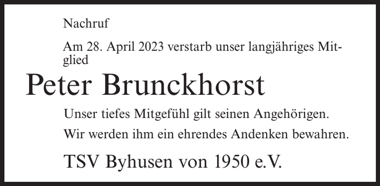 <p>Nachruf<br />Am 28. April 2023 verstarb unser langjähriges Mitglied</p><p>Peter Brunckhorst</p><p>Unser tiefes Mitgefühl gilt seinen Angehörigen.<br />Wir werden ihm ein ehrendes Andenken bewahren.</p><p>TSV Byhusen von 1950 e.V.</p>