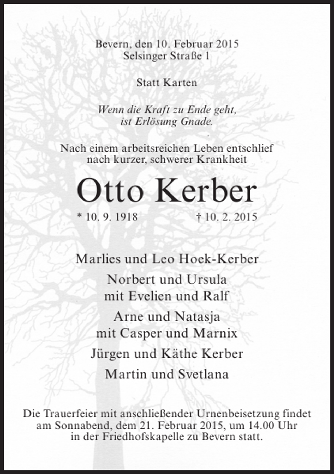 <p>Bevern, den 10. Februar 2015<br />Selsinger Straße 1<br />Statt Karten<br />Wenn die Kraft zu Ende geht,<br />ist Erlösung Gnade.<br />Nach einem arbeitsreichen Leben entschlief<br />nach kurzer, schwerer Krankheit</p><p>Otto Kerber<br />* 10. 9. 1918</p><p>† 10. 2. 2015</p><p>Marlies und Leo Hoek-Kerber<br />Norbert und Ursula<br />mit Evelien und Ralf<br />Arne und Natasja<br />mit Casper und Marnix<br />Jürgen und Käthe Kerber<br />Martin und Svetlana<br />Die Trauerfeier mit anschließender Urnenbeisetzung findet<br />am Sonnabend, dem 21. Februar 2015, um 14.00 Uhr<br />in der Friedhofskapelle zu Bevern statt.</p>