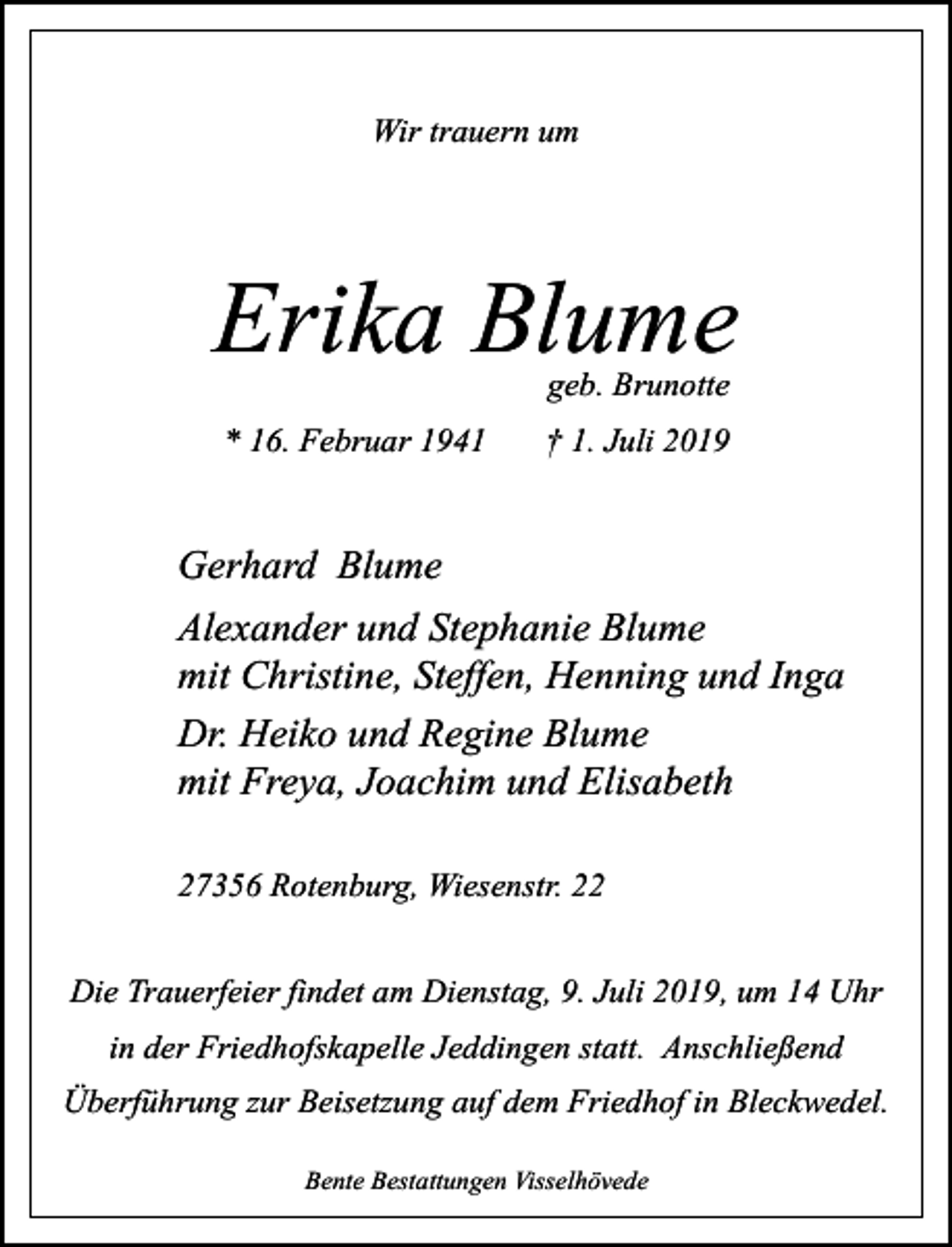 <p>Wir trauern um</p><p>Erika Blume<br />geb. Brunotte</p><p>* 16. Februar 1941</p><p>† 1. Juli 2019</p><p>Gerhard Blume<br />Alexander und Stephanie Blume<br />mit Christine, Steffen, Henning und Inga<br />Dr. Heiko und Regine Blume<br />mit Freya, Joachim und Elisabeth<br />27356 Rotenburg, Wiesenstr. 22<br />Die Trauerfeier findet am Dienstag, 9. Juli 2019, um 14 Uhr<br />in der Friedhofskapelle Jeddingen statt. Anschließend<br />Überführung zur Beisetzung auf dem Friedhof in Bleckwedel.<br />Bente Bestattungen Visselhövede</p>