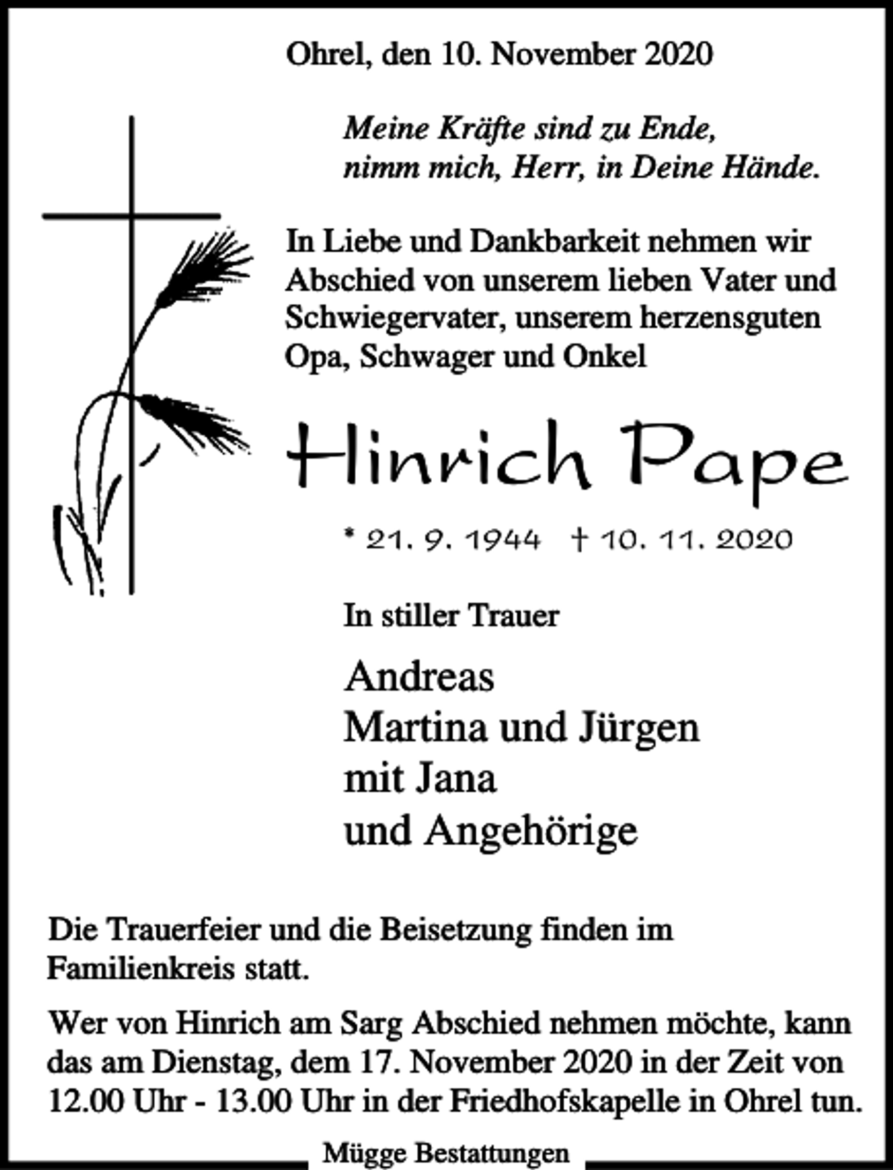 <p>Ohrel, den 10. November 2020<br />Meine Kräfte sind zu Ende,<br />nimm mich, Herr, in Deine Hände.<br />In Liebe und Dankbarkeit nehmen wir<br />Abschied von unserem lieben Vater und<br />Schwiegervater, unserem herzensguten<br />Opa, Schwager und Onkel</p><p>Hinrich Pape<br />* 21. 9. 1944 † 10. 11. 2020<br />In stiller Trauer</p><p>Andreas<br />Martina und Jürgen<br />mit Jana<br />und Angehörige<br />Die Trauerfeier und die Beisetzung finden im<br />Familienkreis statt.<br />Wer von Hinrich am Sarg Abschied nehmen möchte, kann<br />das am Dienstag, dem 17. November 2020 in der Zeit von<br />12.00 Uhr - 13.00 Uhr in der Friedhofskapelle in Ohrel tun.<br />Mügge Bestattungen</p>