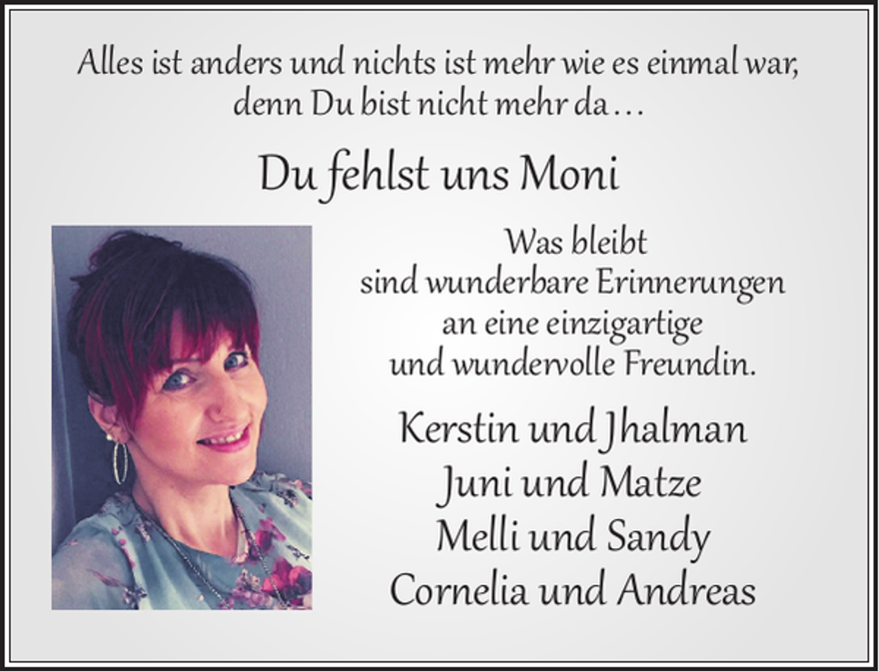 <p>Alles ist anders und nichts ist mehr wie es einmal war,<br />denn Du bist nicht mehr da. . .</p><p>Du fehlst uns Moni</p><p>Was bleibt<br />sind wunderbare Erinnerungen<br />an eine einzigartige<br />und wundervolle Freundin.</p><p>Kerstin und Jhalman<br />Juni und Matze<br />Melli und Sandy<br />Cornelia und Andreas</p>
