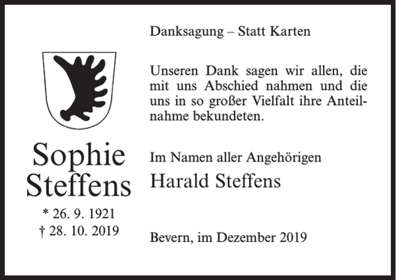 <p>Danksagung – Statt Karten<br />Unseren Dank sagen wir allen, die<br />mit uns Abschied nahmen und die<br />uns in so großer Vielfalt ihre Anteilnahme bekundeten.</p><p>Sophie<br />Steffens<br />* 26. 9. 1921<br />† 28. 10. 2019</p><p>Im Namen aller Angehörigen</p><p>Harald Steffens<br />Bevern, im Dezember 2019</p>