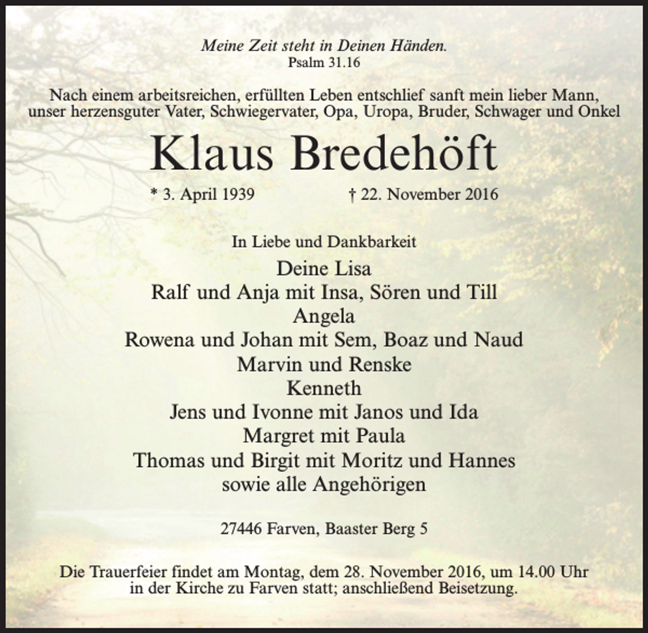 <p>Meine Zeit steht in Deinen Händen.<br />Psalm 31.16</p><p>Nach einem arbeitsreichen, erfüllten Leben entschlief sanft mein lieber Mann,<br />unser herzensguter Vater, Schwiegervater, Opa, Uropa, Bruder, Schwager und Onkel</p><p>Klaus Bredehöft<br />* 3. April 1939</p><p>† 22. November 2016</p><p>In Liebe und Dankbarkeit</p><p>Deine Lisa<br />Ralf und Anja mit Insa, Sören und Till<br />Angela<br />Rowena und Johan mit Sem, Boaz und Naud<br />Marvin und Renske<br />Kenneth<br />Jens und Ivonne mit Janos und Ida<br />Margret mit Paula<br />Thomas und Birgit mit Moritz und Hannes<br />sowie alle Angehörigen<br />27446 Farven, Baaster Berg 5<br />Die Trauerfeier findet am Montag, dem 28. November 2016, um 14.00 Uhr<br />in der Kirche zu Farven statt; anschließend Beisetzung.</p>
