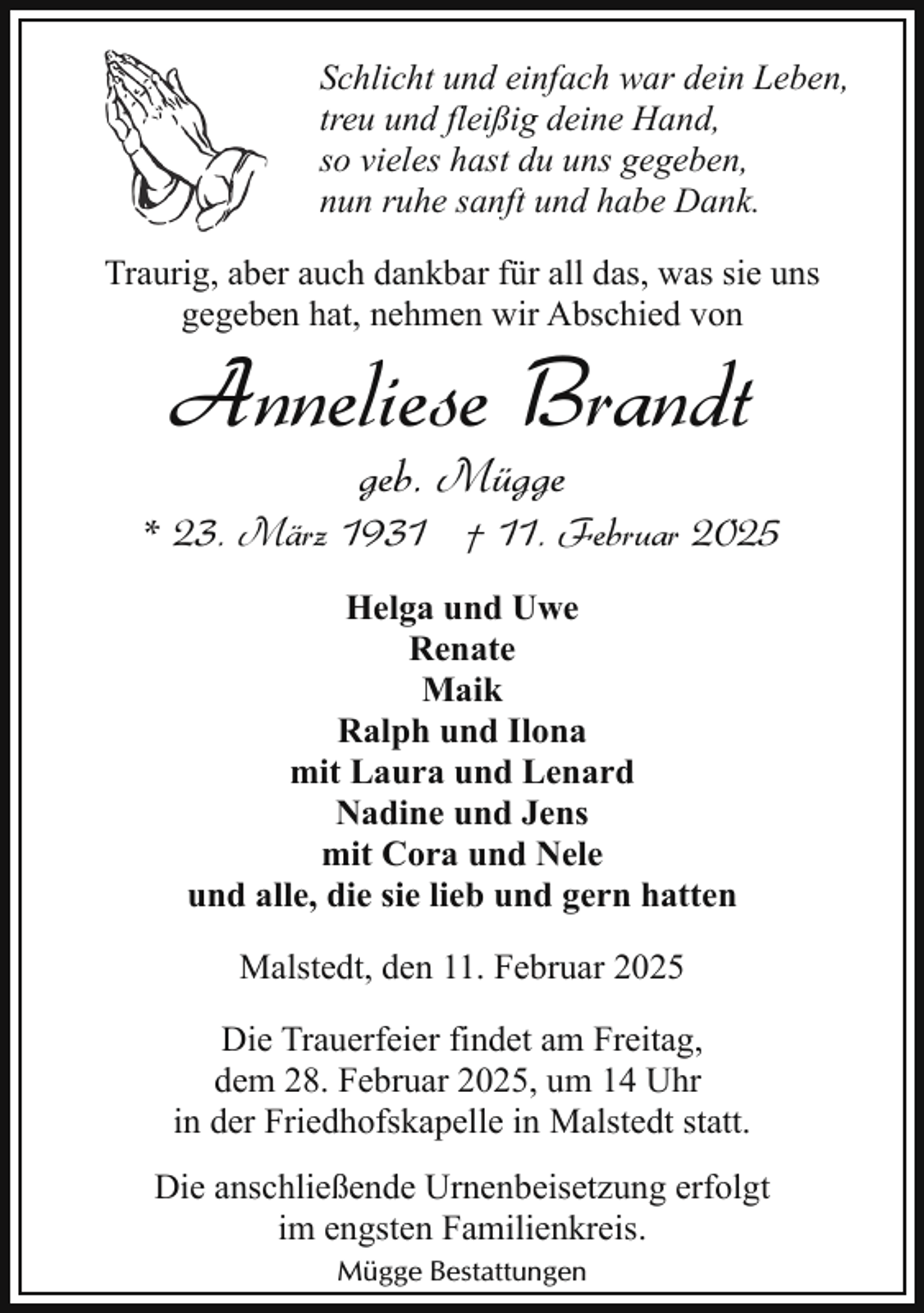 <p>Schlicht und einfach war dein Leben,<br />treu und fleißig deine Hand,<br />so vieles hast du uns gegeben,<br />nun ruhe sanft und habe Dank.<br />Traurig, aber auch dankbar für all das, was sie uns<br />gegeben hat, nehmen wir Abschied von</p><p>Anneliese Brandt<br />geb. Mügge</p><p>* 23. März 1931 † 11. Februar 2025<br />Helga und Uwe<br />Renate<br />Maik<br />Ralph und Ilona<br />mit Laura und Lenard<br />Nadine und Jens<br />mit Cora und Nele<br />und alle, die sie lieb und gern hatten<br />Malstedt, den 11. Februar 2025<br />Die Trauerfeier findet am Freitag,<br />dem 28. Februar 2025, um 14 Uhr<br />in der Friedhofskapelle in Malstedt statt.<br />Die anschließende Urnenbeisetzung erfolgt<br />im engsten Familienkreis.<br />Mügge Bestattungen</p>